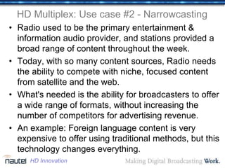 HD Multiplex: Use case #2 - Narrowcasting
• Radio used to be the primary entertainment &
information audio provider, and stations provided a
broad range of content throughout the week.
• Today, with so many content sources, Radio needs
the ability to compete with niche, focused content
from satellite and the web.
• What's needed is the ability for broadcasters to offer
a wide range of formats, without increasing the
number of competitors for advertising revenue.
• An example: Foreign language content is very
expensive to offer using traditional methods, but this
technology changes everything.
HD Innovation
 