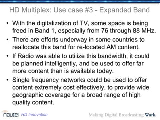 HD Multiplex: Use case #3 - Expanded Band
• With the digitalization of TV, some space is being
freed in Band 1, especially from 76 through 88 MHz.
• There are efforts underway in some countries to
reallocate this band for re-located AM content.
• If Radio was able to utilize this bandwidth, it could
be planned intelligently, and be used to offer far
more content than is available today.
• Single frequency networks could be used to offer
content extremely cost effectively, to provide wide
geographic coverage for a broad range of high
quality content.
HD Innovation
 