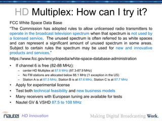 HD Multiplex: How can I try it?
FCC White Space Data Base
“The Commission has adopted rules to allow unlicensed radio transmitters to
operate in the broadcast television spectrum when that spectrum is not used by
a licensed service. The unused spectrum is often referred to as white spaces
and can represent a significant amount of unused spectrum in some areas.
Subject to certain rules the spectrum may be used for new and innovative
products and services.”
https://www.fcc.gov/encyclopedia/white-space-database-administration
• If channel 6 is free (82-88 MHz):
– center HD Multiplex at 87.6 MHz (87.3-87.9 MHz)
– No FM stations are allocated below 88.1 MHz (1 exception in the US)
– Station A is at 87.5 MHz, Station B is at 87.6 MHz, Station C is at 87.7 MHz
• Apply for experimental license
• Test both technical feasibility and new business models
• Many receivers with European tuning are available for tests
• Nautel GV & VSHD 87.5 to 108 MHz
HD Innovation
 
