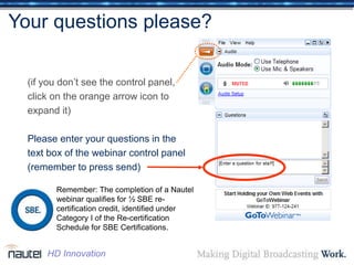 Your questions please?
(if you don’t see the control panel,
click on the orange arrow icon to
expand it)
Please enter your questions in the
text box of the webinar control panel
(remember to press send)
Remember: The completion of a Nautel
webinar qualifies for ½ SBE re-
certification credit, identified under
Category I of the Re-certification
Schedule for SBE Certifications.
HD Innovation
 