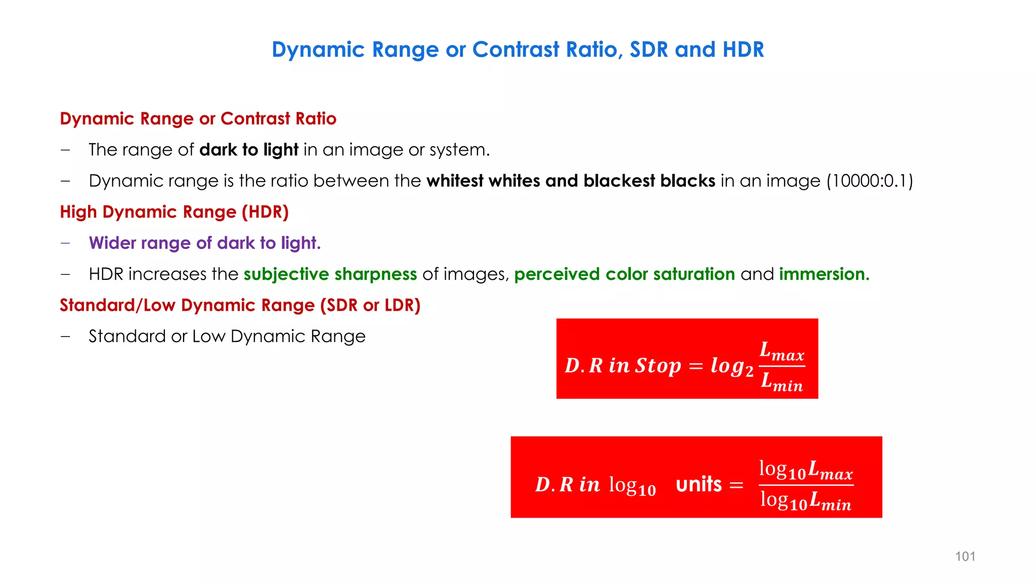 Dynamic Range or Contrast Ratio, SDR and HDR
Dynamic Range or Contrast Ratio
− The range of dark to light in an image or system.
− Dynamic range is the ratio between the whitest whites and blackest blacks in an image (10000:0.1)
High Dynamic Range (HDR)
− Wider range of dark to light.
− HDR increases the subjective sharpness of images, perceived color saturation and immersion.
Standard/Low Dynamic Range (SDR or LDR)
− Standard or Low Dynamic Range
𝑫. 𝑹 𝒊𝒏 𝑺𝒕𝒐𝒑 = 𝒍𝒐𝒈𝟐
𝑳𝒎𝒂𝒙
𝑳𝒎𝒊𝒏
𝑫. 𝑹 𝒊𝒏 log𝟏𝟎 units =
log𝟏𝟎𝑳𝒎𝒂𝒙
log𝟏𝟎𝑳𝒎𝒊𝒏
101
 