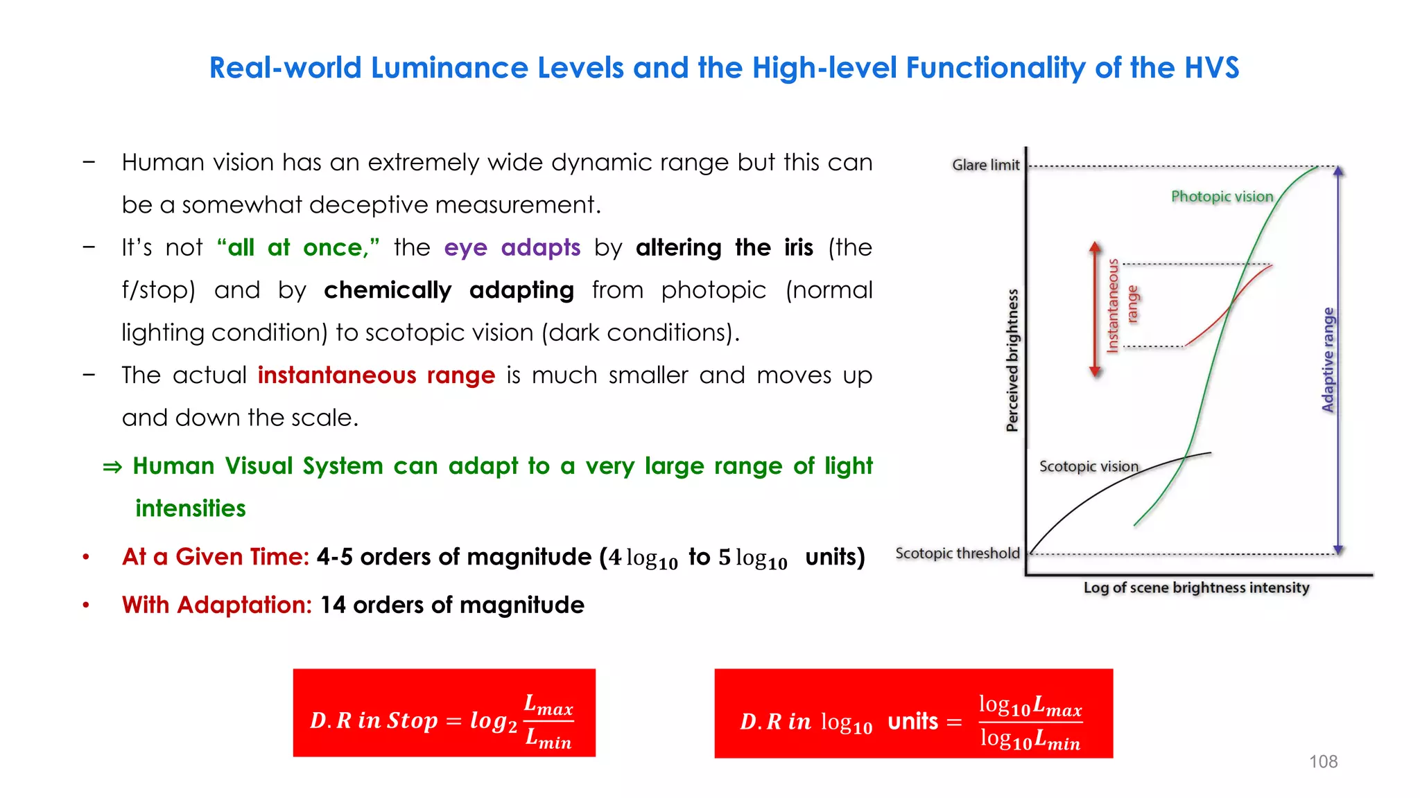 − Human vision has an extremely wide dynamic range but this can
be a somewhat deceptive measurement.
− It’s not “all at once,” the eye adapts by altering the iris (the
f/stop) and by chemically adapting from photopic (normal
lighting condition) to scotopic vision (dark conditions).
− The actual instantaneous range is much smaller and moves up
and down the scale.
⇒ Human Visual System can adapt to a very large range of light
…… intensities
• At a Given Time: 4-5 orders of magnitude (𝟒 log𝟏𝟎 to 𝟓 log𝟏𝟎 units)
• With Adaptation: 14 orders of magnitude
Real-world Luminance Levels and the High-level Functionality of the HVS
𝑫. 𝑹 𝒊𝒏 𝑺𝒕𝒐𝒑 = 𝒍𝒐𝒈𝟐
𝑳𝒎𝒂𝒙
𝑳𝒎𝒊𝒏
𝑫. 𝑹 𝒊𝒏 log𝟏𝟎 units =
log𝟏𝟎𝑳𝒎𝒂𝒙
log𝟏𝟎𝑳𝒎𝒊𝒏
108
 