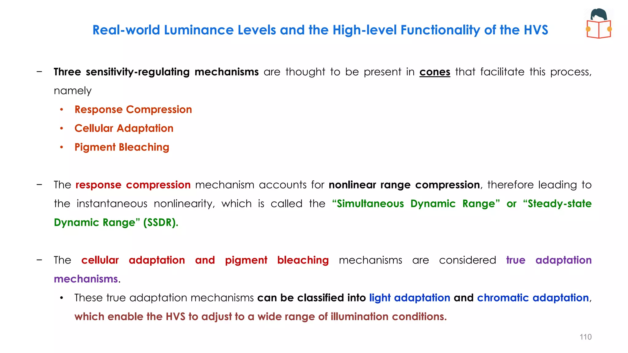− Three sensitivity-regulating mechanisms are thought to be present in cones that facilitate this process,
namely
• Response Compression
• Cellular Adaptation
• Pigment Bleaching
− The response compression mechanism accounts for nonlinear range compression, therefore leading to
the instantaneous nonlinearity, which is called the “Simultaneous Dynamic Range” or “Steady-state
Dynamic Range” (SSDR).
− The cellular adaptation and pigment bleaching mechanisms are considered true adaptation
mechanisms.
• These true adaptation mechanisms can be classified into light adaptation and chromatic adaptation,
which enable the HVS to adjust to a wide range of illumination conditions.
Real-world Luminance Levels and the High-level Functionality of the HVS
110
 