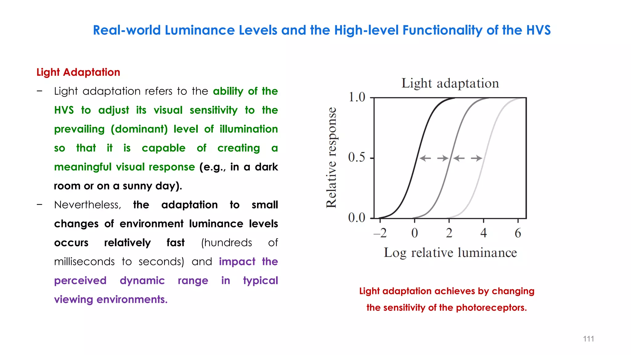 Real-world Luminance Levels and the High-level Functionality of the HVS
Light Adaptation
− Light adaptation refers to the ability of the
HVS to adjust its visual sensitivity to the
prevailing (dominant) level of illumination
so that it is capable of creating a
meaningful visual response (e.g., in a dark
room or on a sunny day).
− Nevertheless, the adaptation to small
changes of environment luminance levels
occurs relatively fast (hundreds of
milliseconds to seconds) and impact the
perceived dynamic range in typical
viewing environments.
Light adaptation achieves by changing
the sensitivity of the photoreceptors.
111
 