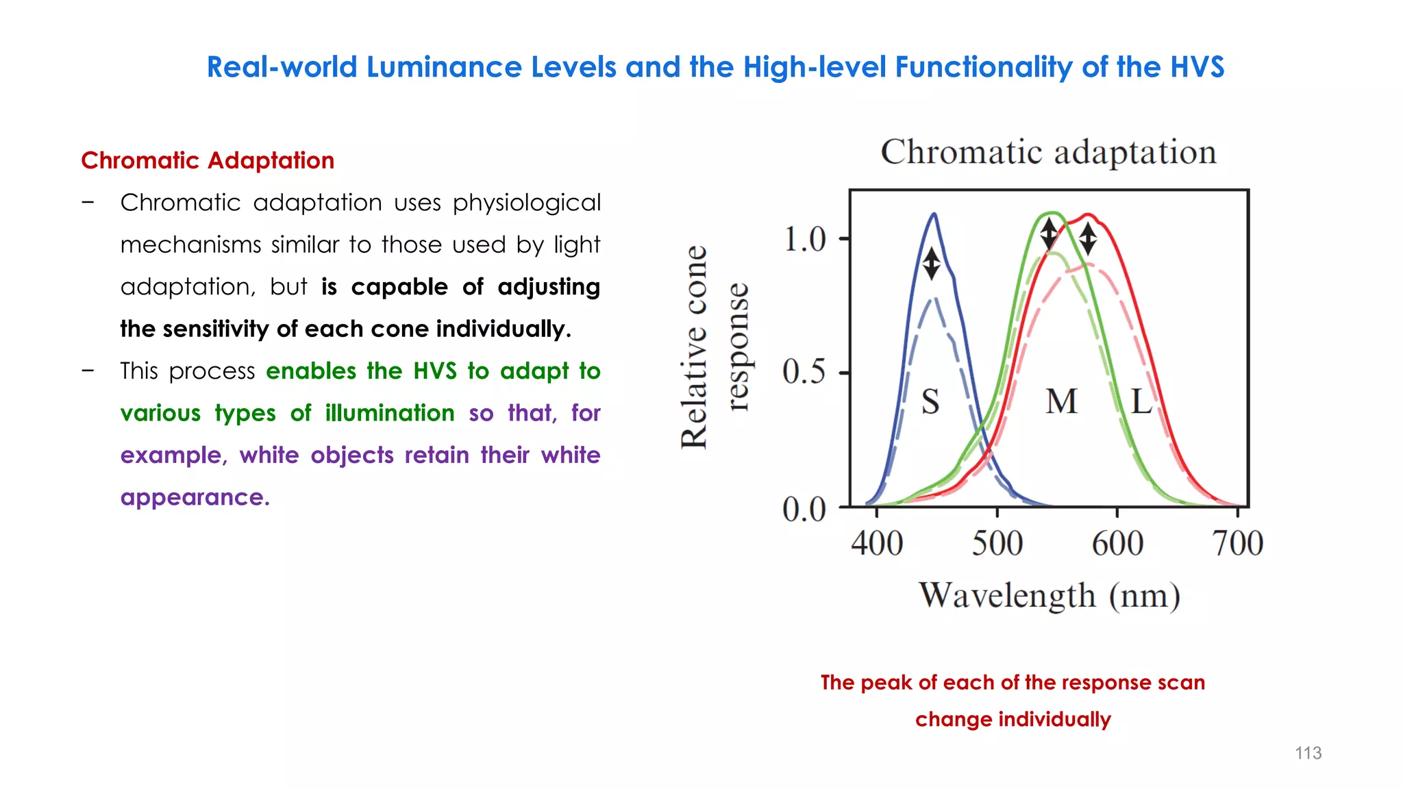 Real-world Luminance Levels and the High-level Functionality of the HVS
Chromatic Adaptation
− Chromatic adaptation uses physiological
mechanisms similar to those used by light
adaptation, but is capable of adjusting
the sensitivity of each cone individually.
− This process enables the HVS to adapt to
various types of illumination so that, for
example, white objects retain their white
appearance.
The peak of each of the response scan
change individually
113
 