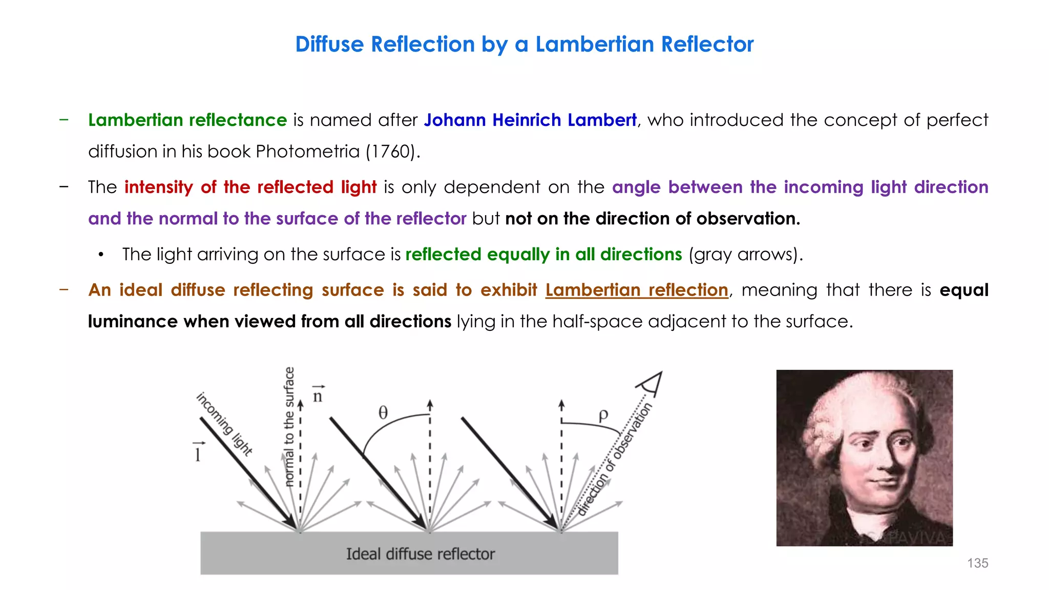 − Lambertian reflectance is named after Johann Heinrich Lambert, who introduced the concept of perfect
diffusion in his book Photometria (1760).
− The intensity of the reflected light is only dependent on the angle between the incoming light direction
and the normal to the surface of the reflector but not on the direction of observation.
• The light arriving on the surface is reflected equally in all directions (gray arrows).
− An ideal diffuse reflecting surface is said to exhibit Lambertian reflection, meaning that there is equal
luminance when viewed from all directions lying in the half-space adjacent to the surface.
Diffuse Reflection by a Lambertian Reflector
135
 