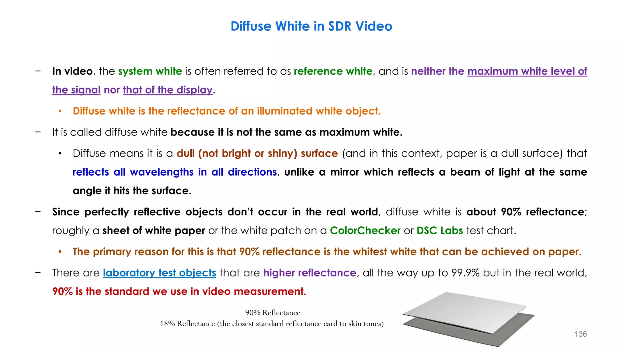 − In video, the system white is often referred to as reference white, and is neither the maximum white level of
the signal nor that of the display.
• Diffuse white is the reflectance of an illuminated white object.
− It is called diffuse white because it is not the same as maximum white.
• Diffuse means it is a dull (not bright or shiny) surface (and in this context, paper is a dull surface) that
reflects all wavelengths in all directions, unlike a mirror which reflects a beam of light at the same
angle it hits the surface.
− Since perfectly reflective objects don’t occur in the real world, diffuse white is about 90% reflectance;
roughly a sheet of white paper or the white patch on a ColorChecker or DSC Labs test chart.
• The primary reason for this is that 90% reflectance is the whitest white that can be achieved on paper.
− There are laboratory test objects that are higher reflectance, all the way up to 99.9% but in the real world,
90% is the standard we use in video measurement.
Diffuse White in SDR Video
90% Reflectance
18% Reflectance (the closest standard reflectance card to skin tones)
136
 
