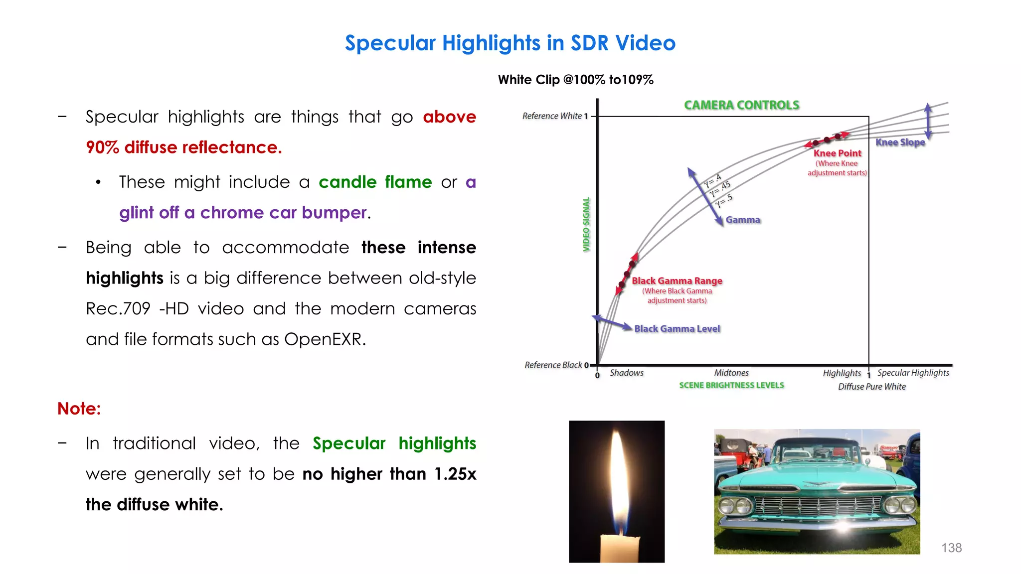 − Specular highlights are things that go above
90% diffuse reflectance.
• These might include a candle flame or a
glint off a chrome car bumper.
− Being able to accommodate these intense
highlights is a big difference between old-style
Rec.709 -HD video and the modern cameras
and file formats such as OpenEXR.
Note:
− In traditional video, the Specular highlights
were generally set to be no higher than 1.25x
the diffuse white.
Specular Highlights in SDR Video
White Clip @100% to109%
138
 