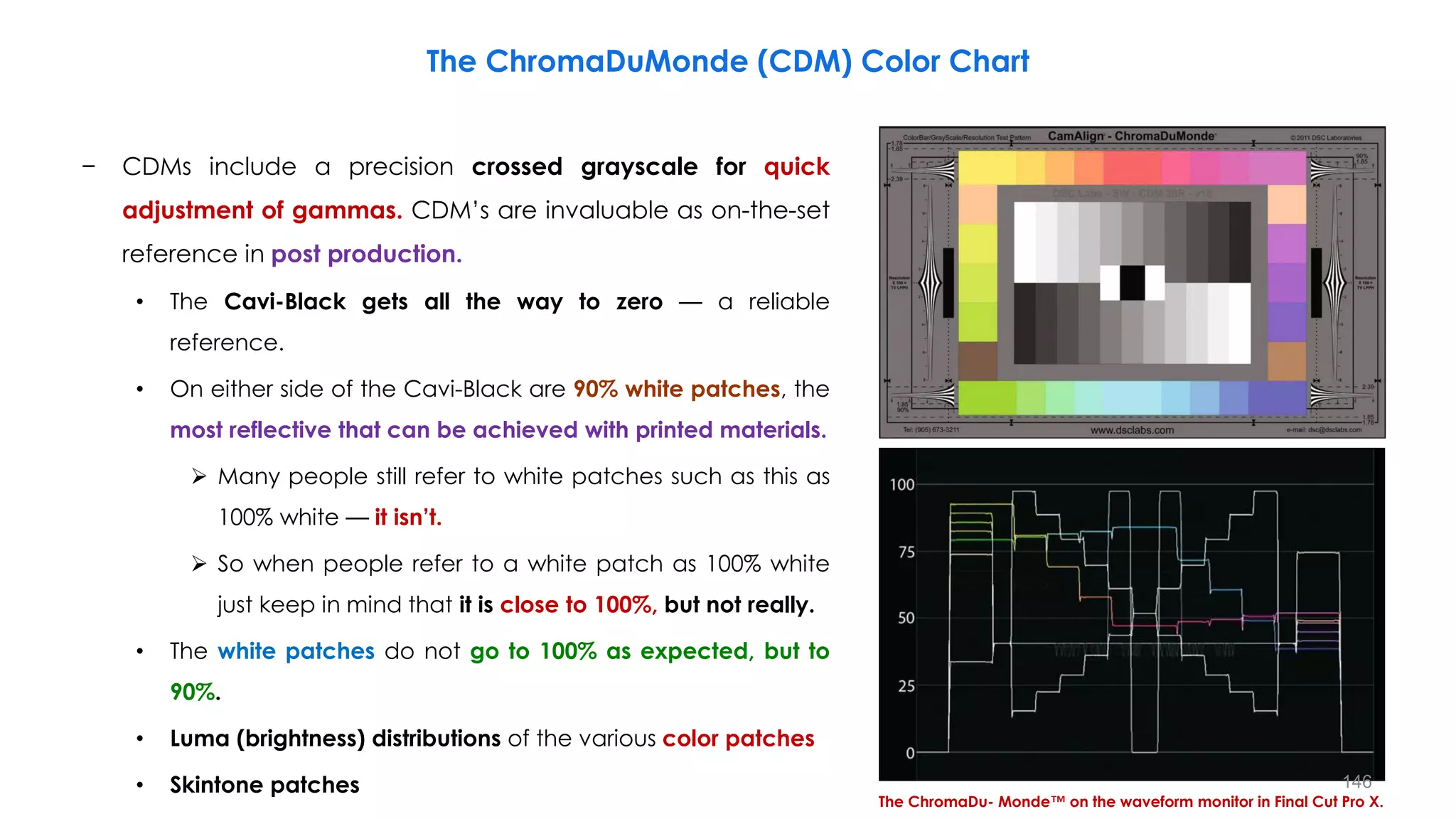 − CDMs include a precision crossed grayscale for quick
adjustment of gammas. CDM’s are invaluable as on-the-set
reference in post production.
• The Cavi-Black gets all the way to zero — a reliable
reference.
• On either side of the Cavi-Black are 90% white patches, the
most reflective that can be achieved with printed materials.
 Many people still refer to white patches such as this as
100% white — it isn’t.
 So when people refer to a white patch as 100% white
just keep in mind that it is close to 100%, but not really.
• The white patches do not go to 100% as expected, but to
90%.
• Luma (brightness) distributions of the various color patches
• Skintone patches
The ChromaDu- Monde™ on the waveform monitor in Final Cut Pro X.
The ChromaDuMonde (CDM) Color Chart
146
 