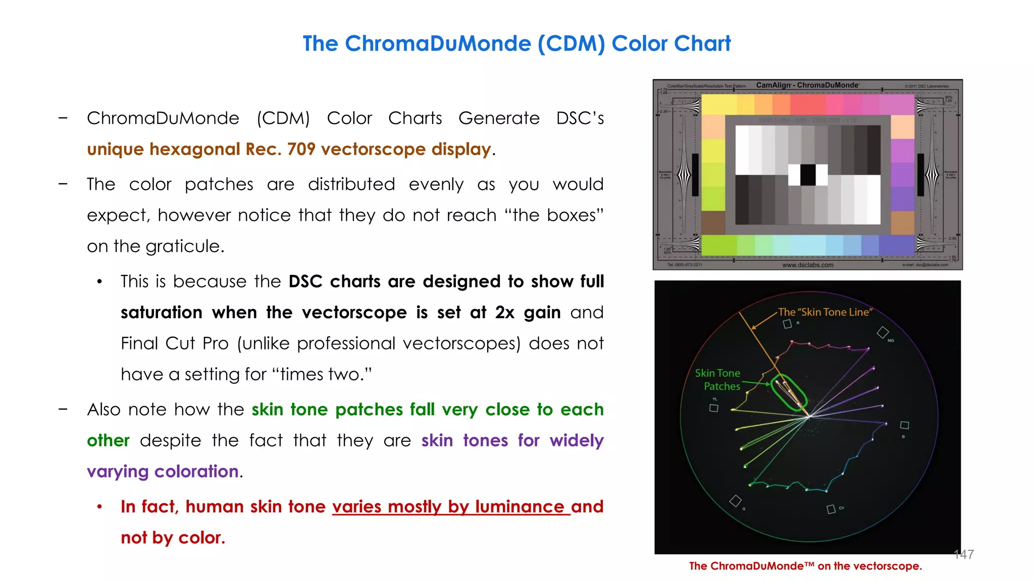 The ChromaDuMonde (CDM) Color Chart
− ChromaDuMonde (CDM) Color Charts Generate DSC’s
unique hexagonal Rec. 709 vectorscope display.
− The color patches are distributed evenly as you would
expect, however notice that they do not reach “the boxes”
on the graticule.
• This is because the DSC charts are designed to show full
saturation when the vectorscope is set at 2x gain and
Final Cut Pro (unlike professional vectorscopes) does not
have a setting for “times two.”
− Also note how the skin tone patches fall very close to each
other despite the fact that they are skin tones for widely
varying coloration.
• In fact, human skin tone varies mostly by luminance and
not by color.
The ChromaDuMonde™ on the vectorscope.
147
 