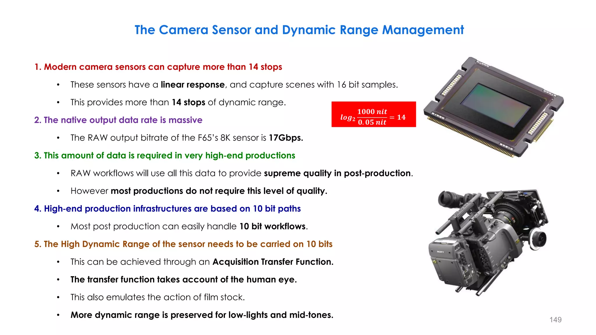 The Camera Sensor and Dynamic Range Management
1. Modern camera sensors can capture more than 14 stops
• These sensors have a linear response, and capture scenes with 16 bit samples.
• This provides more than 14 stops of dynamic range.
2. The native output data rate is massive
• The RAW output bitrate of the F65’s 8K sensor is 17Gbps.
3. This amount of data is required in very high‐end productions
• RAW workflows will use all this data to provide supreme quality in post‐production.
• However most productions do not require this level of quality.
4. High‐end production infrastructures are based on 10 bit paths
• Most post production can easily handle 10 bit workflows.
5. The High Dynamic Range of the sensor needs to be carried on 10 bits
• This can be achieved through an Acquisition Transfer Function.
• The transfer function takes account of the human eye.
• This also emulates the action of film stock.
• More dynamic range is preserved for low‐lights and mid‐tones.
𝒍𝒐𝒈𝟐
𝟏𝟎𝟎𝟎 𝒏𝒊𝒕
𝟎. 𝟎𝟓 𝒏𝒊𝒕
= 𝟏𝟒
149
 