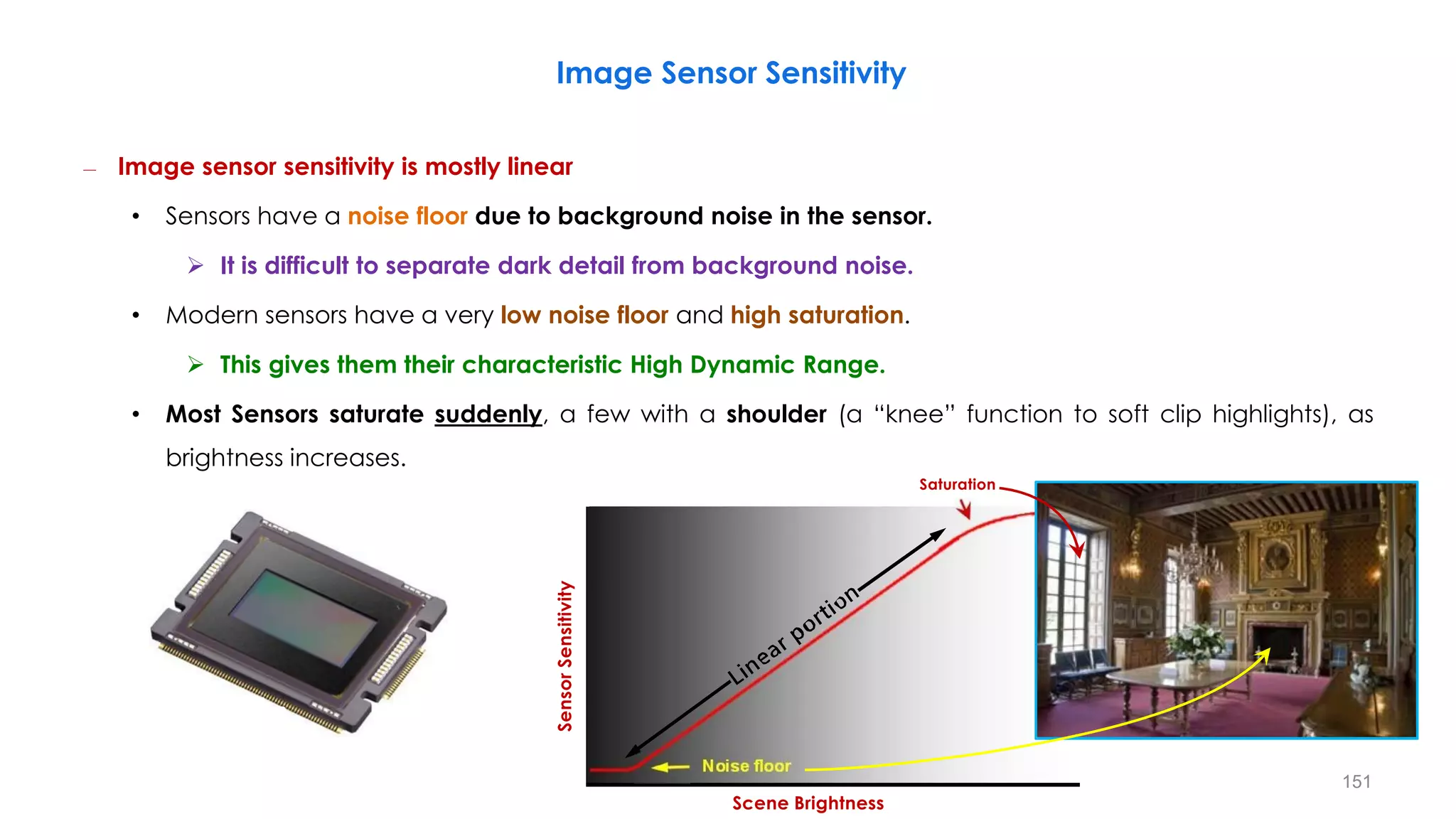 Image Sensor Sensitivity
– Image sensor sensitivity is mostly linear
• Sensors have a noise floor due to background noise in the sensor.
 It is difficult to separate dark detail from background noise.
• Modern sensors have a very low noise floor and high saturation.
 This gives them their characteristic High Dynamic Range.
• Most Sensors saturate suddenly, a few with a shoulder (a “knee” function to soft clip highlights), as
brightness increases.
Sensor
Sensitivity
Noise floor
Scene Brightness
Saturation
151
 