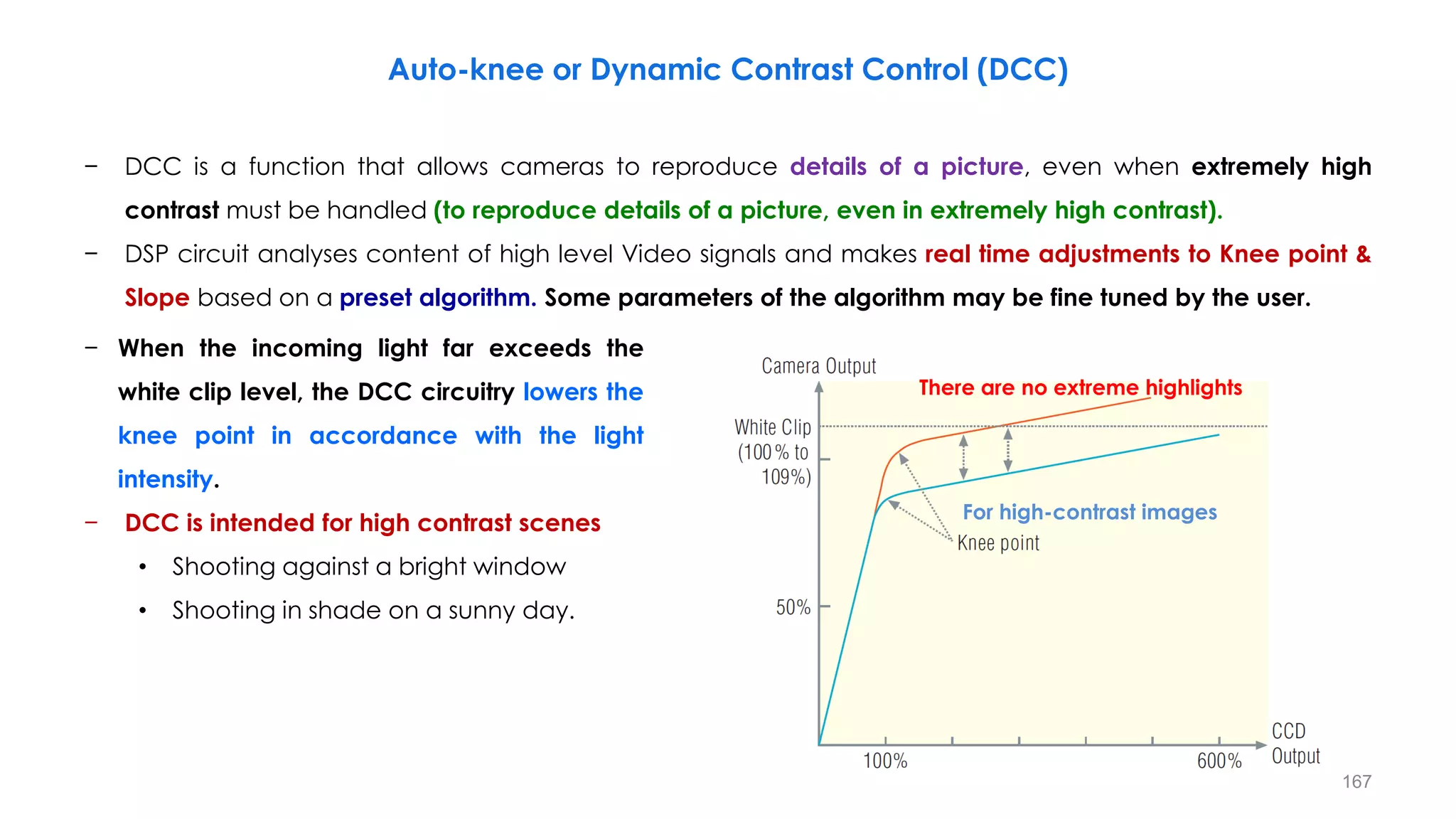 Auto-knee or Dynamic Contrast Control (DCC)
− DCC is a function that allows cameras to reproduce details of a picture, even when extremely high
contrast must be handled (to reproduce details of a picture, even in extremely high contrast).
− DSP circuit analyses content of high level Video signals and makes real time adjustments to Knee point &
Slope based on a preset algorithm. Some parameters of the algorithm may be fine tuned by the user.
− When the incoming light far exceeds the
white clip level, the DCC circuitry lowers the
knee point in accordance with the light
intensity.
− DCC is intended for high contrast scenes
• Shooting against a bright window
• Shooting in shade on a sunny day.
For high-contrast images
There are no extreme highlights
167
 