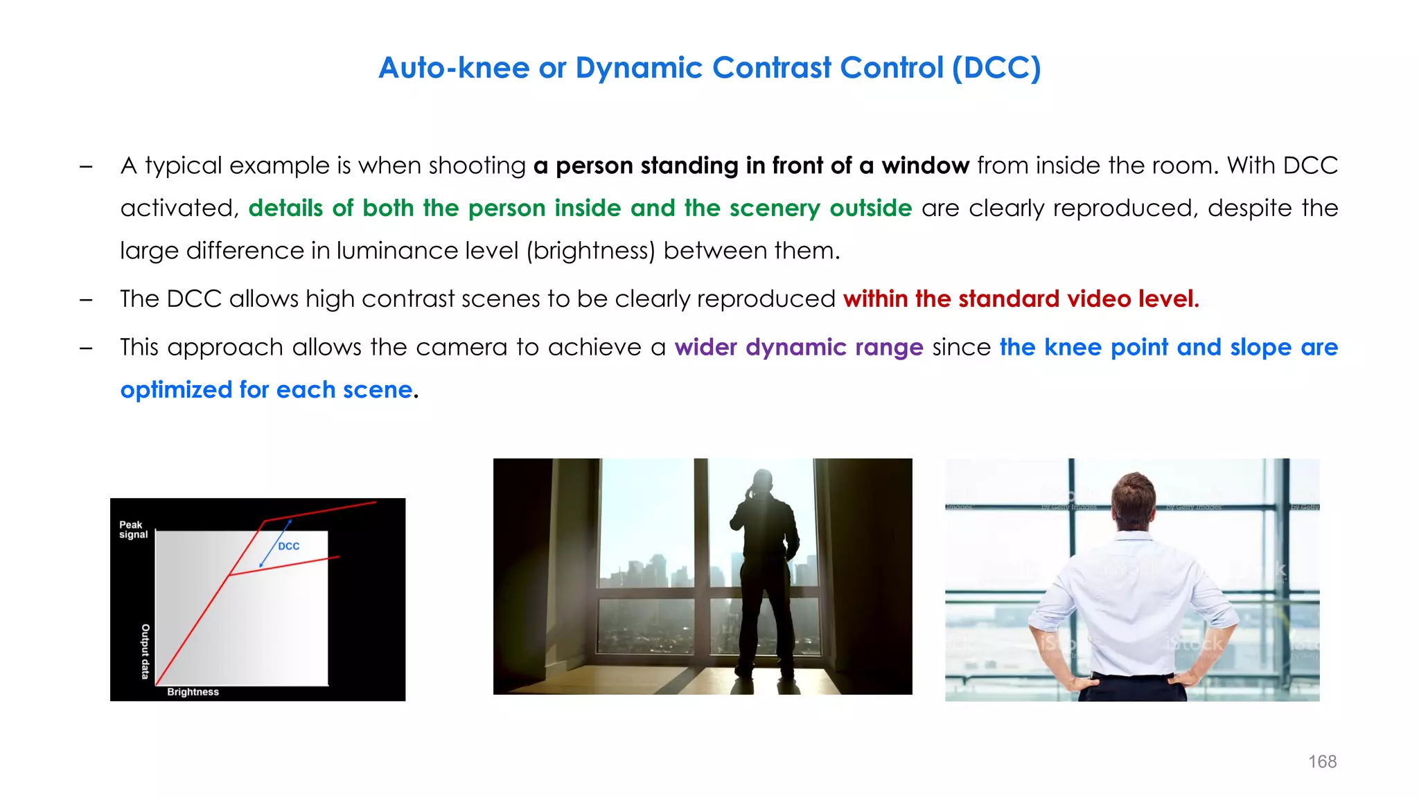 – A typical example is when shooting a person standing in front of a window from inside the room. With DCC
activated, details of both the person inside and the scenery outside are clearly reproduced, despite the
large difference in luminance level (brightness) between them.
– The DCC allows high contrast scenes to be clearly reproduced within the standard video level.
– This approach allows the camera to achieve a wider dynamic range since the knee point and slope are
optimized for each scene.
Auto-knee or Dynamic Contrast Control (DCC)
168
 