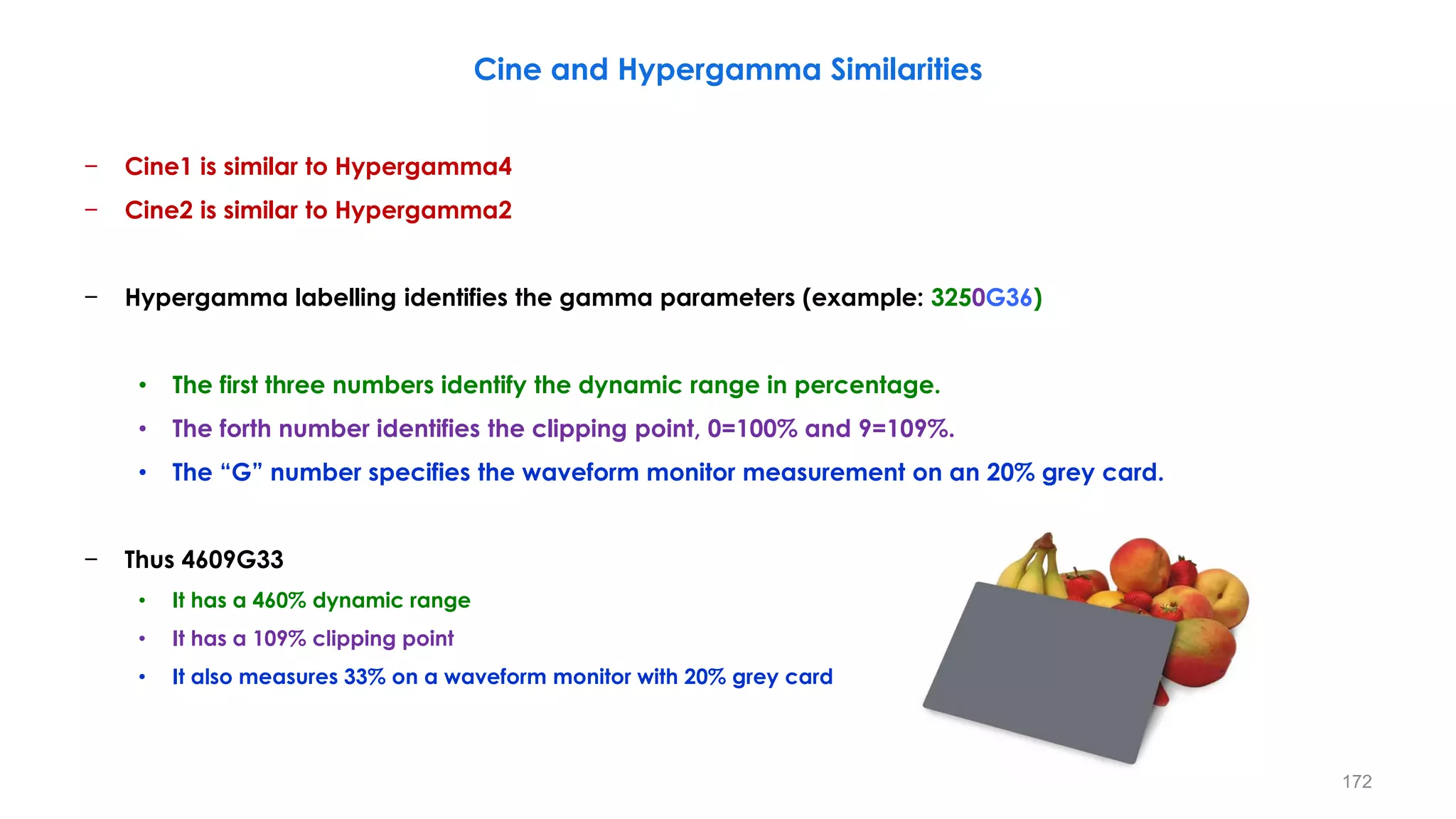 Cine and Hypergamma Similarities
− Cine1 is similar to Hypergamma4
− Cine2 is similar to Hypergamma2
− Hypergamma labelling identifies the gamma parameters (example: 3250G36)
• The first three numbers identify the dynamic range in percentage.
• The forth number identifies the clipping point, 0=100% and 9=109%.
• The “G” number specifies the waveform monitor measurement on an 20% grey card.
− Thus 4609G33
• It has a 460% dynamic range
• It has a 109% clipping point
• It also measures 33% on a waveform monitor with 20% grey card
172
 