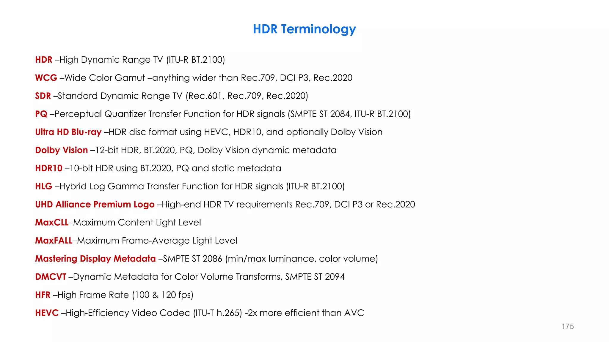 HDR Terminology
HDR –High Dynamic Range TV (ITU-R BT.2100)
WCG –Wide Color Gamut –anything wider than Rec.709, DCI P3, Rec.2020
SDR –Standard Dynamic Range TV (Rec.601, Rec.709, Rec.2020)
PQ –Perceptual Quantizer Transfer Function for HDR signals (SMPTE ST 2084, ITU-R BT.2100)
Ultra HD Blu-ray –HDR disc format using HEVC, HDR10, and optionally Dolby Vision
Dolby Vision –12-bit HDR, BT.2020, PQ, Dolby Vision dynamic metadata
HDR10 –10-bit HDR using BT.2020, PQ and static metadata
HLG –Hybrid Log Gamma Transfer Function for HDR signals (ITU-R BT.2100)
UHD Alliance Premium Logo –High-end HDR TV requirements Rec.709, DCI P3 or Rec.2020
MaxCLL–Maximum Content Light Level
MaxFALL–Maximum Frame-Average Light Level
Mastering Display Metadata –SMPTE ST 2086 (min/max luminance, color volume)
DMCVT –Dynamic Metadata for Color Volume Transforms, SMPTE ST 2094
HFR –High Frame Rate (100 & 120 fps)
HEVC –High-Efficiency Video Codec (ITU-T h.265) -2x more efficient than AVC
175
 