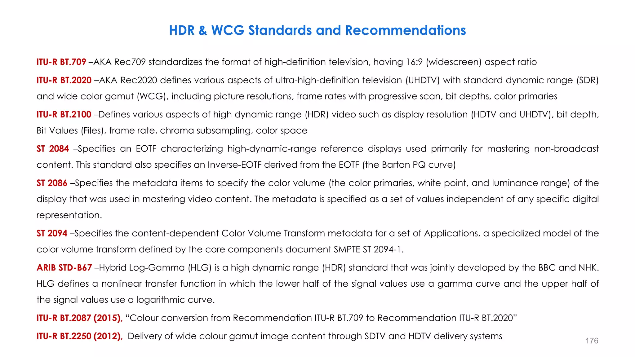 ITU-R BT.709 –AKA Rec709 standardizes the format of high-definition television, having 16:9 (widescreen) aspect ratio
ITU-R BT.2020 –AKA Rec2020 defines various aspects of ultra-high-definition television (UHDTV) with standard dynamic range (SDR)
and wide color gamut (WCG), including picture resolutions, frame rates with progressive scan, bit depths, color primaries
ITU-R BT.2100 –Defines various aspects of high dynamic range (HDR) video such as display resolution (HDTV and UHDTV), bit depth,
Bit Values (Files), frame rate, chroma subsampling, color space
ST 2084 –Specifies an EOTF characterizing high-dynamic-range reference displays used primarily for mastering non-broadcast
content. This standard also specifies an Inverse-EOTF derived from the EOTF (the Barton PQ curve)
ST 2086 –Specifies the metadata items to specify the color volume (the color primaries, white point, and luminance range) of the
display that was used in mastering video content. The metadata is specified as a set of values independent of any specific digital
representation.
ST 2094 –Specifies the content-dependent Color Volume Transform metadata for a set of Applications, a specialized model of the
color volume transform defined by the core components document SMPTE ST 2094-1.
ARIB STD-B67 –Hybrid Log-Gamma (HLG) is a high dynamic range (HDR) standard that was jointly developed by the BBC and NHK.
HLG defines a nonlinear transfer function in which the lower half of the signal values use a gamma curve and the upper half of
the signal values use a logarithmic curve.
ITU-R BT.2087 (2015), “Colour conversion from Recommendation ITU-R BT.709 to Recommendation ITU-R BT.2020”
ITU-R BT.2250 (2012), Delivery of wide colour gamut image content through SDTV and HDTV delivery systems
HDR & WCG Standards and Recommendations
176
 