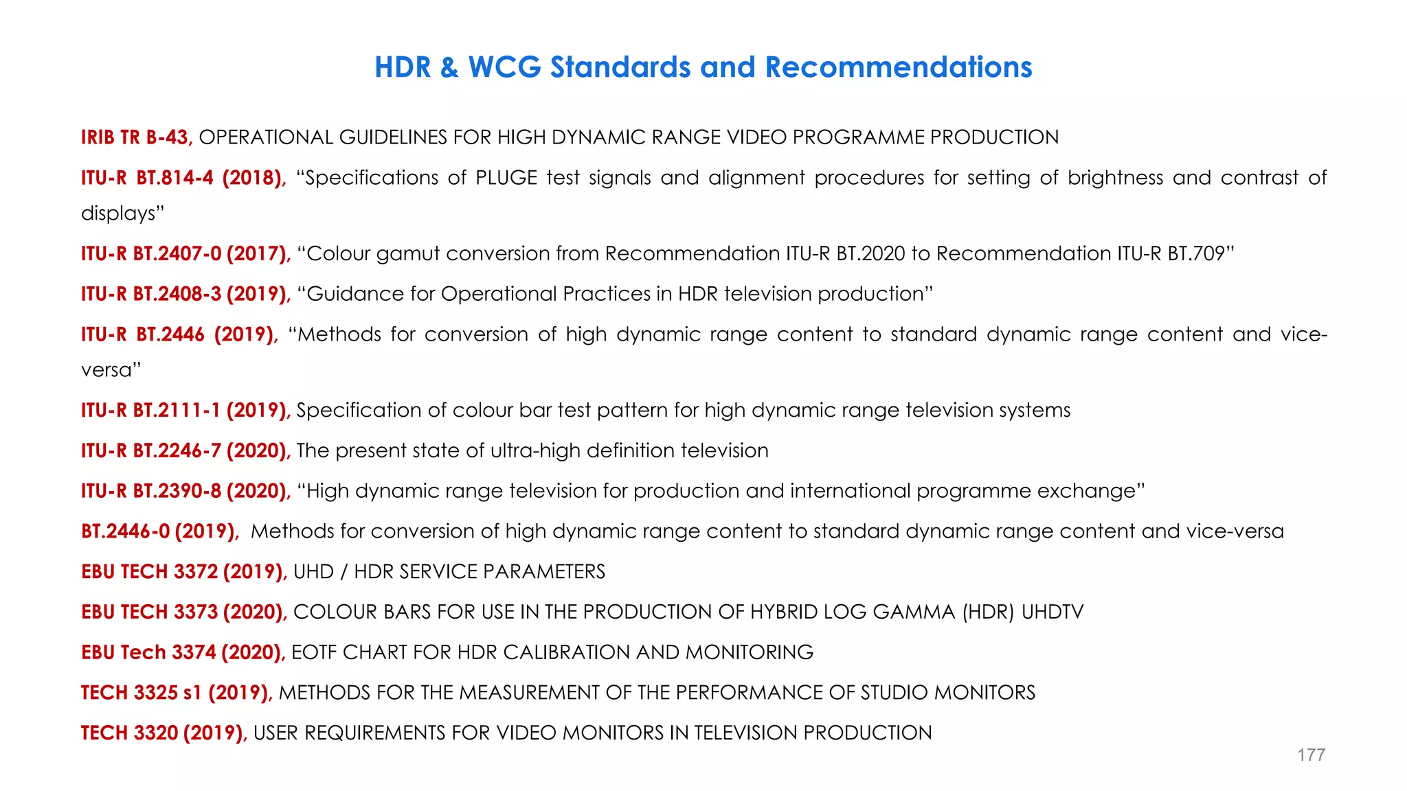 HDR & WCG Standards and Recommendations
IRIB TR B-43, OPERATIONAL GUIDELINES FOR HIGH DYNAMIC RANGE VIDEO PROGRAMME PRODUCTION
ITU-R BT.814-4 (2018), “Specifications of PLUGE test signals and alignment procedures for setting of brightness and contrast of
displays”
ITU-R BT.2407-0 (2017), “Colour gamut conversion from Recommendation ITU-R BT.2020 to Recommendation ITU-R BT.709”
ITU-R BT.2408-3 (2019), “Guidance for Operational Practices in HDR television production”
ITU-R BT.2446 (2019), “Methods for conversion of high dynamic range content to standard dynamic range content and vice-
versa”
ITU-R BT.2111-1 (2019), Specification of colour bar test pattern for high dynamic range television systems
ITU-R BT.2246-7 (2020), The present state of ultra-high definition television
ITU-R BT.2390-8 (2020), “High dynamic range television for production and international programme exchange”
BT.2446-0 (2019), Methods for conversion of high dynamic range content to standard dynamic range content and vice-versa
EBU TECH 3372 (2019), UHD / HDR SERVICE PARAMETERS
EBU TECH 3373 (2020), COLOUR BARS FOR USE IN THE PRODUCTION OF HYBRID LOG GAMMA (HDR) UHDTV
EBU Tech 3374 (2020), EOTF CHART FOR HDR CALIBRATION AND MONITORING
TECH 3325 s1 (2019), METHODS FOR THE MEASUREMENT OF THE PERFORMANCE OF STUDIO MONITORS
TECH 3320 (2019), USER REQUIREMENTS FOR VIDEO MONITORS IN TELEVISION PRODUCTION
177
 