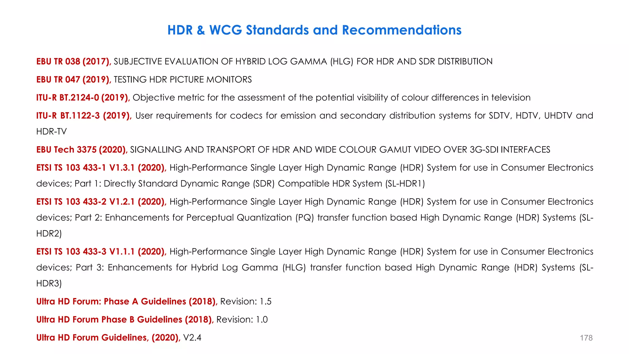 EBU TR 038 (2017), SUBJECTIVE EVALUATION OF HYBRID LOG GAMMA (HLG) FOR HDR AND SDR DISTRIBUTION
EBU TR 047 (2019), TESTING HDR PICTURE MONITORS
ITU-R BT.2124-0 (2019), Objective metric for the assessment of the potential visibility of colour differences in television
ITU-R BT.1122-3 (2019), User requirements for codecs for emission and secondary distribution systems for SDTV, HDTV, UHDTV and
HDR-TV
EBU Tech 3375 (2020), SIGNALLING AND TRANSPORT OF HDR AND WIDE COLOUR GAMUT VIDEO OVER 3G-SDI INTERFACES
ETSI TS 103 433-1 V1.3.1 (2020), High-Performance Single Layer High Dynamic Range (HDR) System for use in Consumer Electronics
devices; Part 1: Directly Standard Dynamic Range (SDR) Compatible HDR System (SL-HDR1)
ETSI TS 103 433-2 V1.2.1 (2020), High-Performance Single Layer High Dynamic Range (HDR) System for use in Consumer Electronics
devices; Part 2: Enhancements for Perceptual Quantization (PQ) transfer function based High Dynamic Range (HDR) Systems (SL-
HDR2)
ETSI TS 103 433-3 V1.1.1 (2020), High-Performance Single Layer High Dynamic Range (HDR) System for use in Consumer Electronics
devices; Part 3: Enhancements for Hybrid Log Gamma (HLG) transfer function based High Dynamic Range (HDR) Systems (SL-
HDR3)
Ultra HD Forum: Phase A Guidelines (2018), Revision: 1.5
Ultra HD Forum Phase B Guidelines (2018), Revision: 1.0
Ultra HD Forum Guidelines, (2020), V2.4
HDR & WCG Standards and Recommendations
178
 