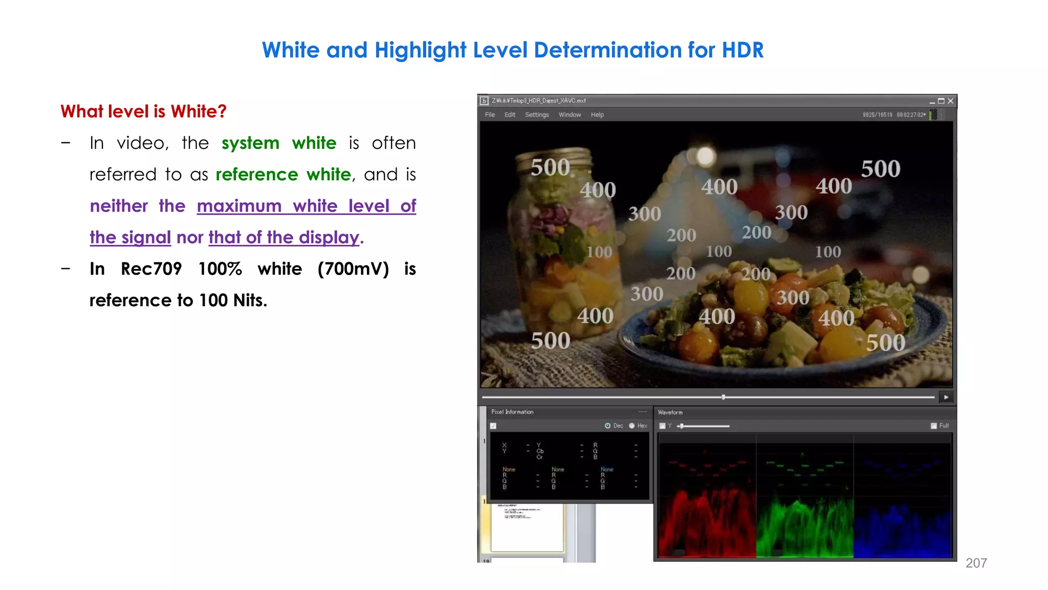 What level is White?
− In video, the system white is often
referred to as reference white, and is
neither the maximum white level of
the signal nor that of the display.
− In Rec709 100% white (700mV) is
reference to 100 Nits.
White and Highlight Level Determination for HDR
207
 