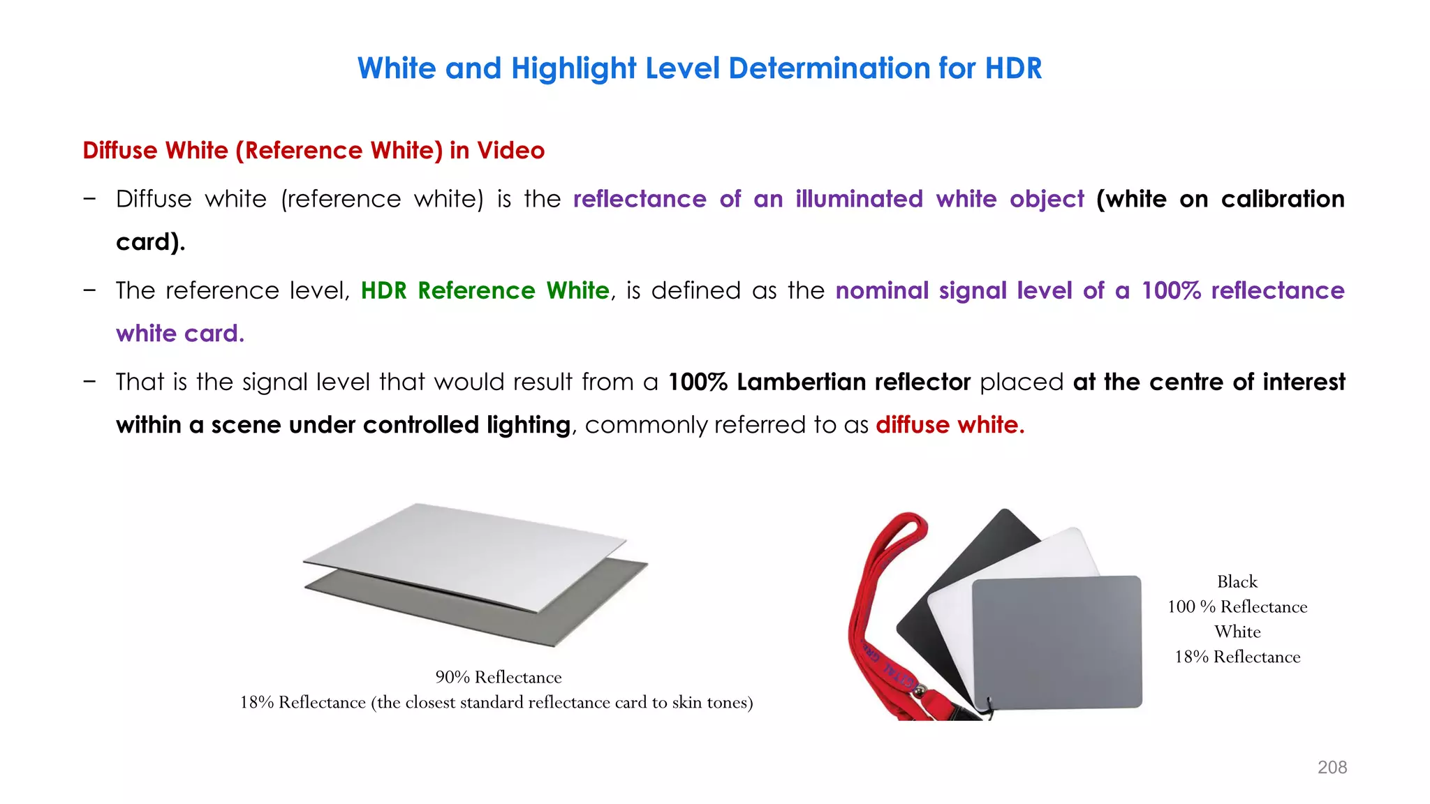 White and Highlight Level Determination for HDR
Diffuse White (Reference White) in Video
− Diffuse white (reference white) is the reflectance of an illuminated white object (white on calibration
card).
− The reference level, HDR Reference White, is defined as the nominal signal level of a 100% reflectance
white card.
− That is the signal level that would result from a 100% Lambertian reflector placed at the centre of interest
within a scene under controlled lighting, commonly referred to as diffuse white.
90% Reflectance
18% Reflectance (the closest standard reflectance card to skin tones)
Black
100 % Reflectance
White
18% Reflectance
208
 