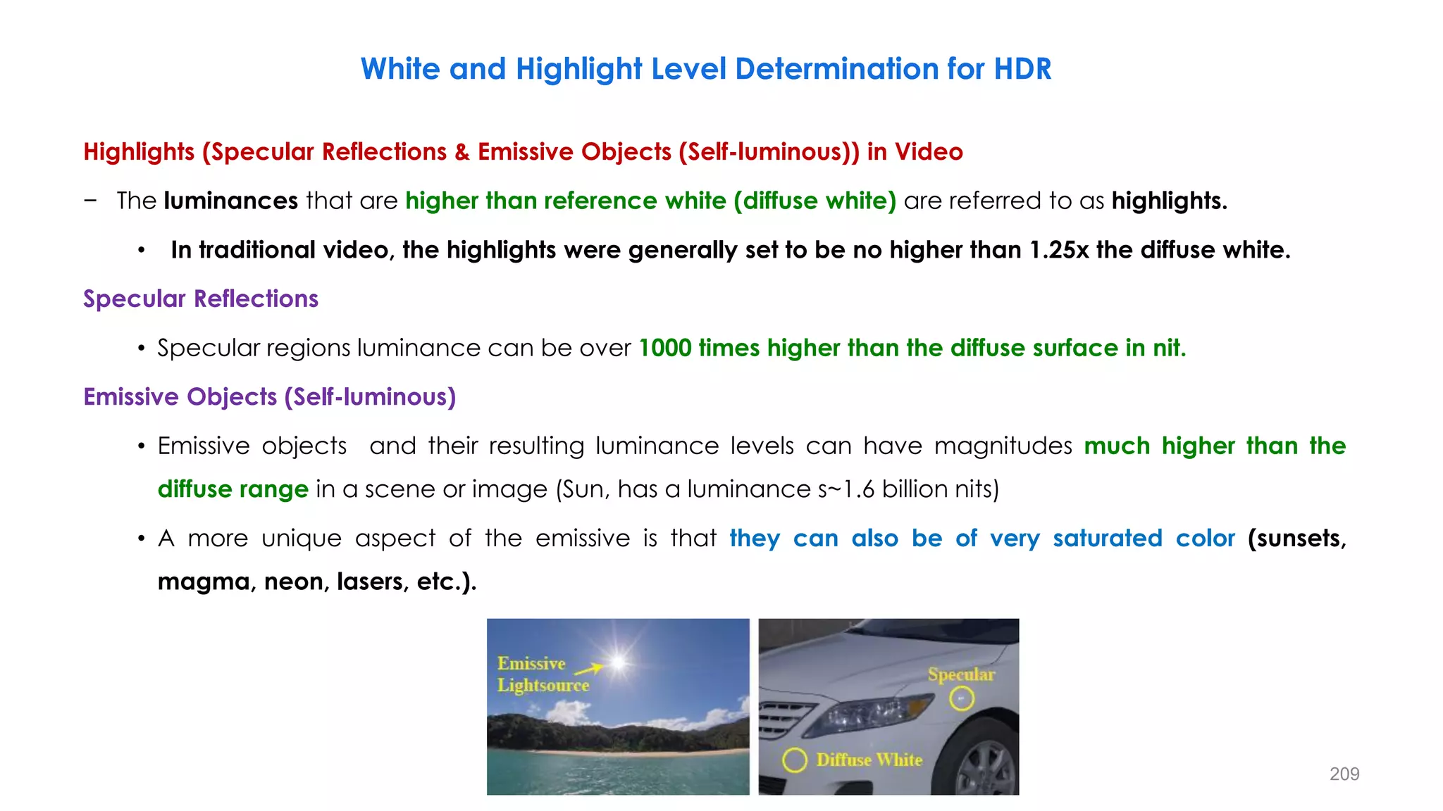White and Highlight Level Determination for HDR
Highlights (Specular Reflections & Emissive Objects (Self-luminous)) in Video
− The luminances that are higher than reference white (diffuse white) are referred to as highlights.
• In traditional video, the highlights were generally set to be no higher than 1.25x the diffuse white.
Specular Reflections
• Specular regions luminance can be over 1000 times higher than the diffuse surface in nit.
Emissive Objects (Self-luminous)
• Emissive objects and their resulting luminance levels can have magnitudes much higher than the
diffuse range in a scene or image (Sun, has a luminance s~1.6 billion nits)
• A more unique aspect of the emissive is that they can also be of very saturated color (sunsets,
magma, neon, lasers, etc.).
209
 