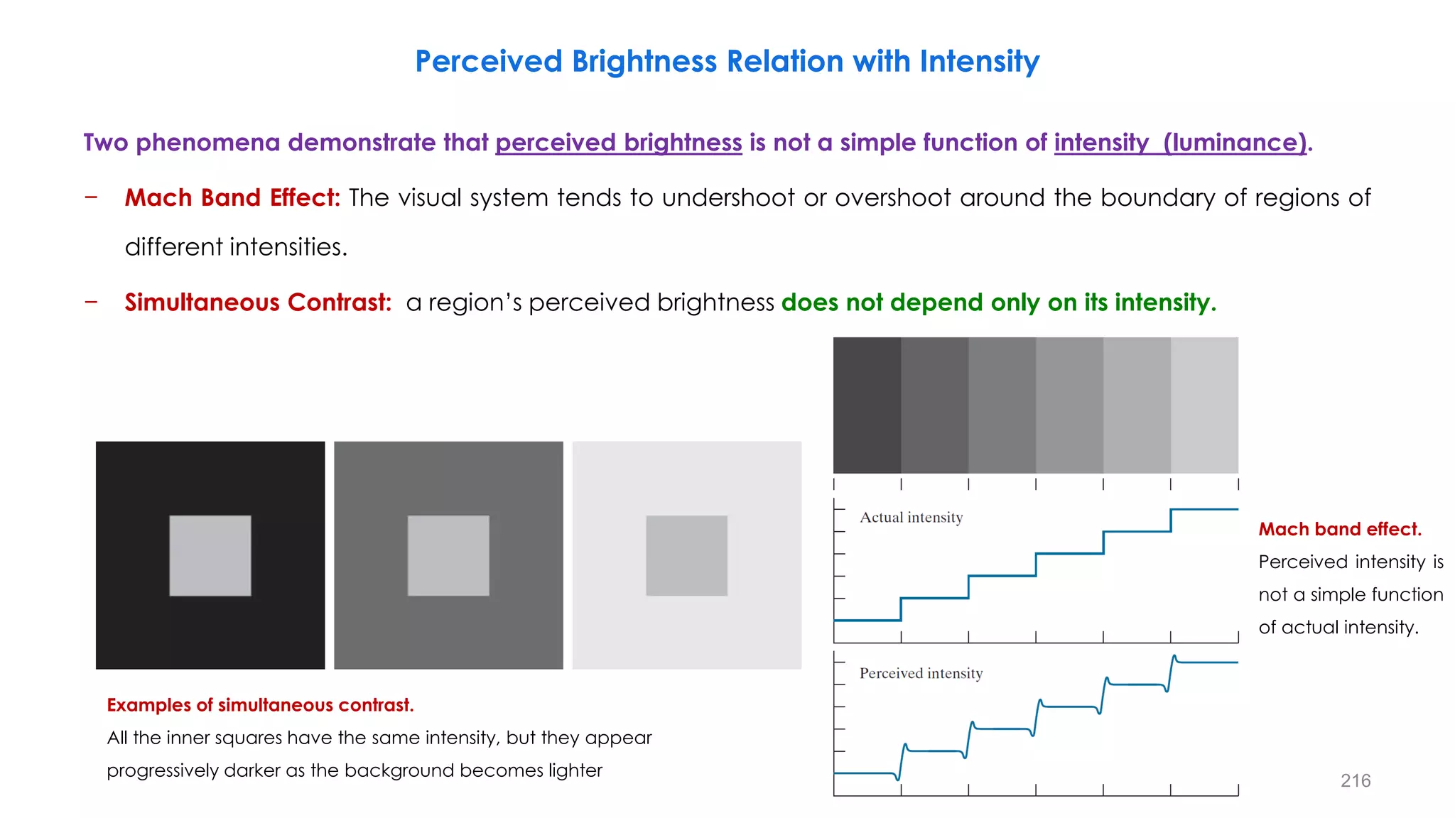 Two phenomena demonstrate that perceived brightness is not a simple function of intensity (luminance).
− Mach Band Effect: The visual system tends to undershoot or overshoot around the boundary of regions of
different intensities.
− Simultaneous Contrast: a region’s perceived brightness does not depend only on its intensity.
Perceived Brightness Relation with Intensity
Mach band effect.
Perceived intensity is
not a simple function
of actual intensity.
Examples of simultaneous contrast.
All the inner squares have the same intensity, but they appear
progressively darker as the background becomes lighter
216
 