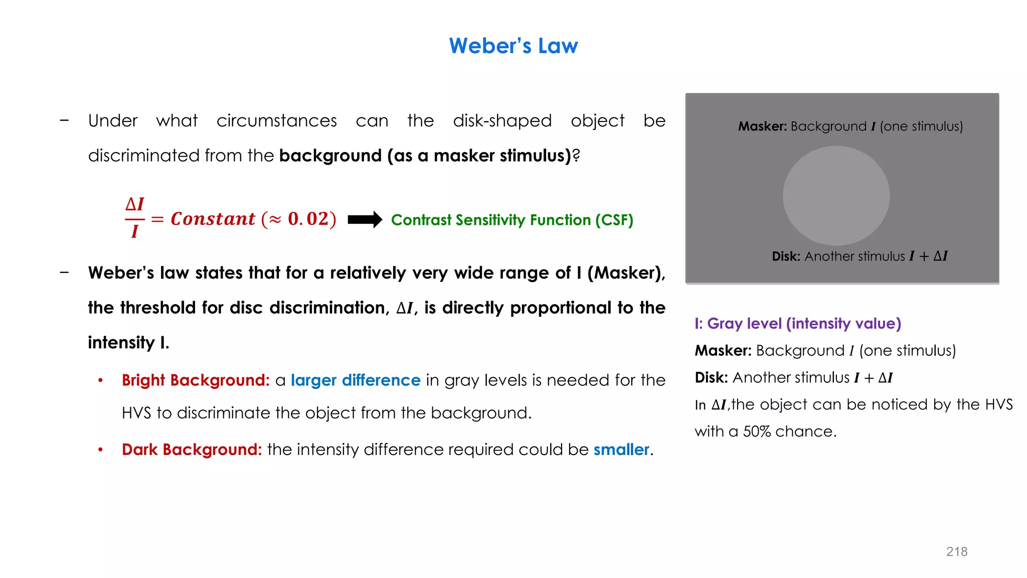 − Under what circumstances can the disk-shaped object be
discriminated from the background (as a masker stimulus)?
− Weber’s law states that for a relatively very wide range of I (Masker),
the threshold for disc discrimination, ∆𝑰, is directly proportional to the
intensity I.
• Bright Background: a larger difference in gray levels is needed for the
HVS to discriminate the object from the background.
• Dark Background: the intensity difference required could be smaller.
Weber’s Law
I: Gray level (intensity value)
Masker: Background 𝐼 (one stimulus)
Disk: Another stimulus 𝑰 + ∆𝑰
In ∆𝑰,the object can be noticed by the HVS
with a 50% chance.
∆𝑰
𝑰
= 𝑪𝒐𝒏𝒔𝒕𝒂𝒏𝒕 (≈ 𝟎. 𝟎𝟐)
Masker: Background 𝑰 (one stimulus)
Disk: Another stimulus 𝑰 + ∆𝑰
Contrast Sensitivity Function (CSF)
218
 