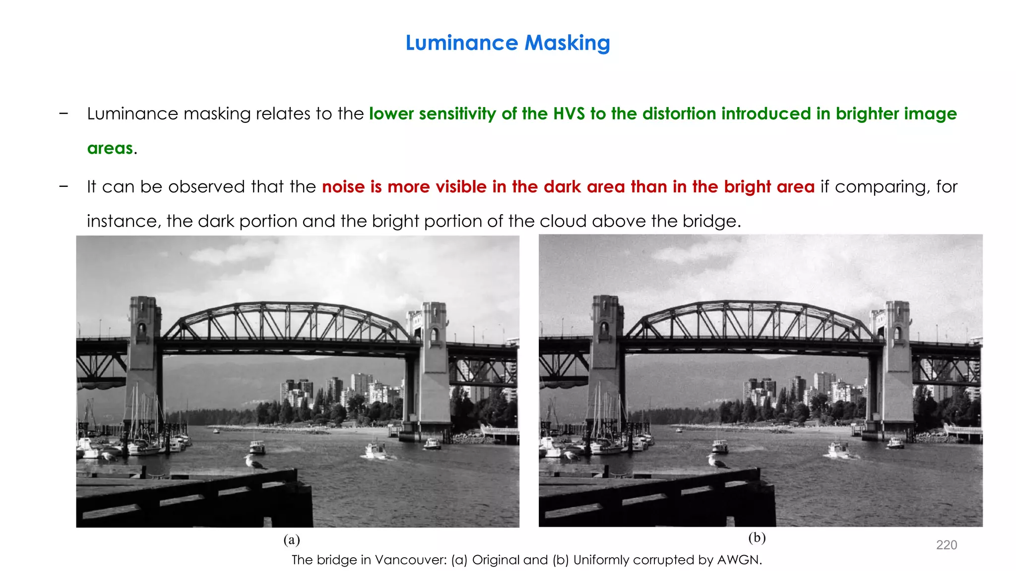 − Luminance masking relates to the lower sensitivity of the HVS to the distortion introduced in brighter image
areas.
− It can be observed that the noise is more visible in the dark area than in the bright area if comparing, for
instance, the dark portion and the bright portion of the cloud above the bridge.
The bridge in Vancouver: (a) Original and (b) Uniformly corrupted by AWGN.
Luminance Masking
220
 