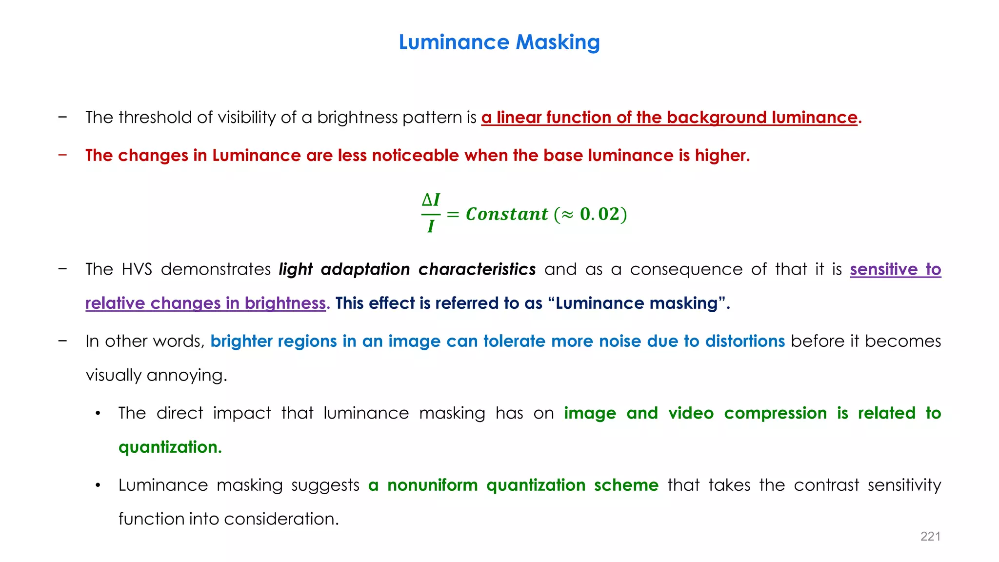 − The threshold of visibility of a brightness pattern is a linear function of the background luminance.
− The changes in Luminance are less noticeable when the base luminance is higher.
− The HVS demonstrates light adaptation characteristics and as a consequence of that it is sensitive to
relative changes in brightness. This effect is referred to as “Luminance masking”.
− In other words, brighter regions in an image can tolerate more noise due to distortions before it becomes
visually annoying.
• The direct impact that luminance masking has on image and video compression is related to
quantization.
• Luminance masking suggests a nonuniform quantization scheme that takes the contrast sensitivity
function into consideration.
Luminance Masking
∆𝑰
𝑰
= 𝑪𝒐𝒏𝒔𝒕𝒂𝒏𝒕 (≈ 𝟎. 𝟎𝟐)
221
 