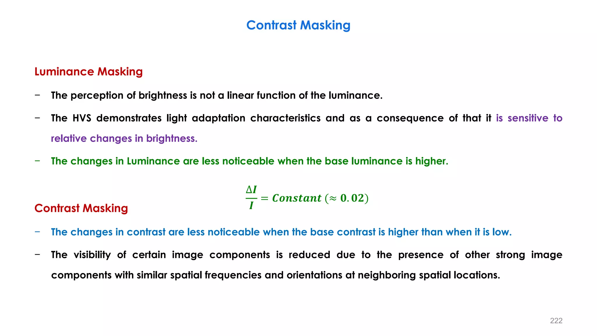 Luminance Masking
− The perception of brightness is not a linear function of the luminance.
− The HVS demonstrates light adaptation characteristics and as a consequence of that it is sensitive to
relative changes in brightness.
− The changes in Luminance are less noticeable when the base luminance is higher.
Contrast Masking
− The changes in contrast are less noticeable when the base contrast is higher than when it is low.
− The visibility of certain image components is reduced due to the presence of other strong image
components with similar spatial frequencies and orientations at neighboring spatial locations.
Contrast Masking
∆𝑰
𝑰
= 𝑪𝒐𝒏𝒔𝒕𝒂𝒏𝒕 (≈ 𝟎. 𝟎𝟐)
222
 