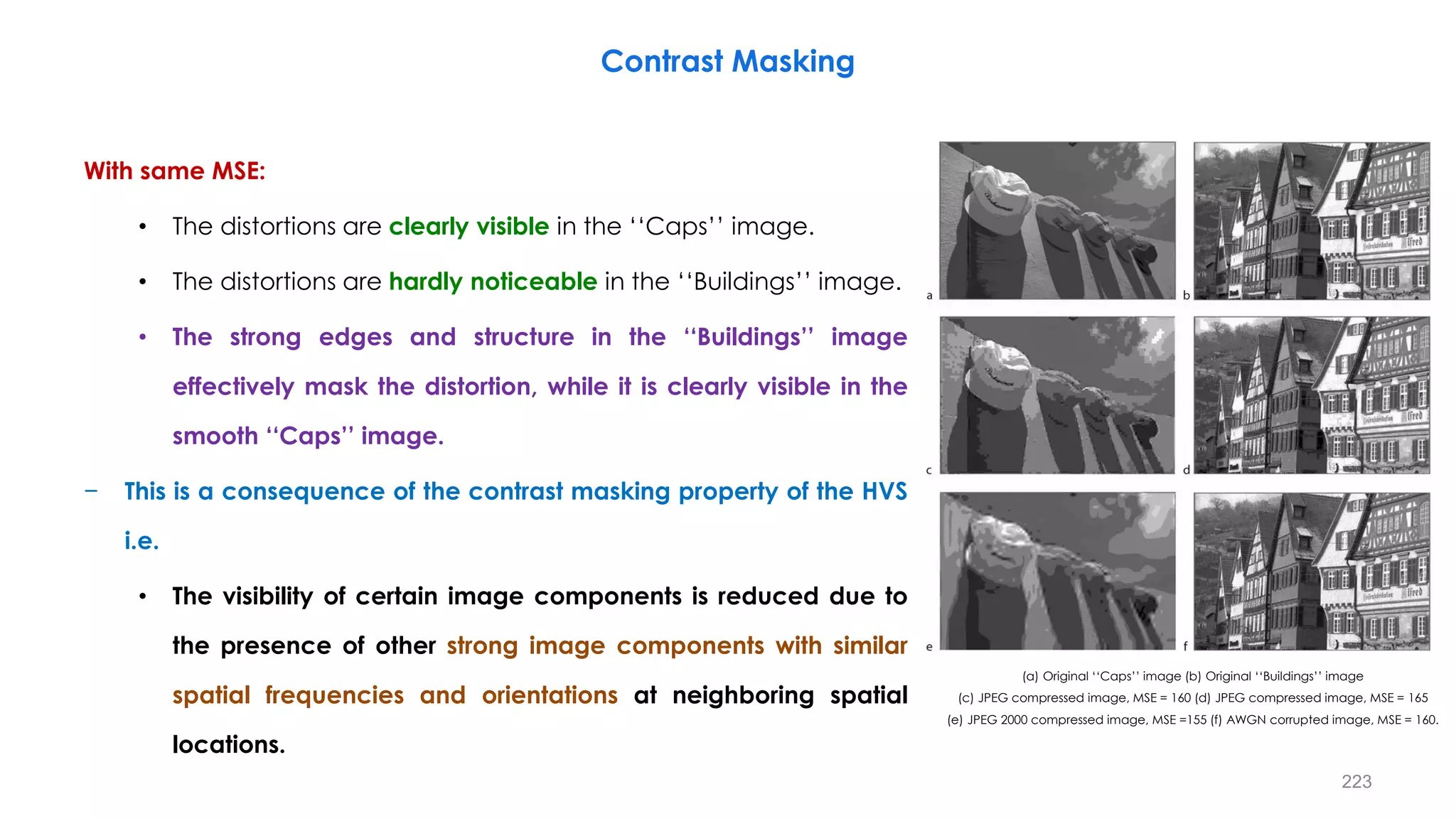 With same MSE:
• The distortions are clearly visible in the ‘‘Caps’’ image.
• The distortions are hardly noticeable in the ‘‘Buildings’’ image.
• The strong edges and structure in the ‘‘Buildings’’ image
effectively mask the distortion, while it is clearly visible in the
smooth ‘‘Caps’’ image.
− This is a consequence of the contrast masking property of the HVS
i.e.
• The visibility of certain image components is reduced due to
the presence of other strong image components with similar
spatial frequencies and orientations at neighboring spatial
locations.
Contrast Masking
(a) Original ‘‘Caps’’ image (b) Original ‘‘Buildings’’ image
(c) JPEG compressed image, MSE = 160 (d) JPEG compressed image, MSE = 165
(e) JPEG 2000 compressed image, MSE =155 (f) AWGN corrupted image, MSE = 160.
223
 