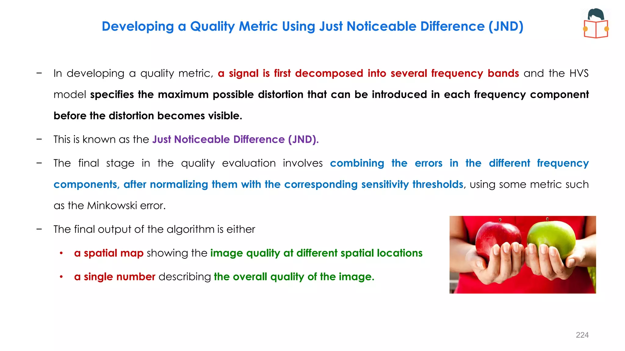 − In developing a quality metric, a signal is first decomposed into several frequency bands and the HVS
model specifies the maximum possible distortion that can be introduced in each frequency component
before the distortion becomes visible.
− This is known as the Just Noticeable Difference (JND).
− The final stage in the quality evaluation involves combining the errors in the different frequency
components, after normalizing them with the corresponding sensitivity thresholds, using some metric such
as the Minkowski error.
− The final output of the algorithm is either
• a spatial map showing the image quality at different spatial locations
• a single number describing the overall quality of the image.
Developing a Quality Metric Using Just Noticeable Difference (JND)
224
 