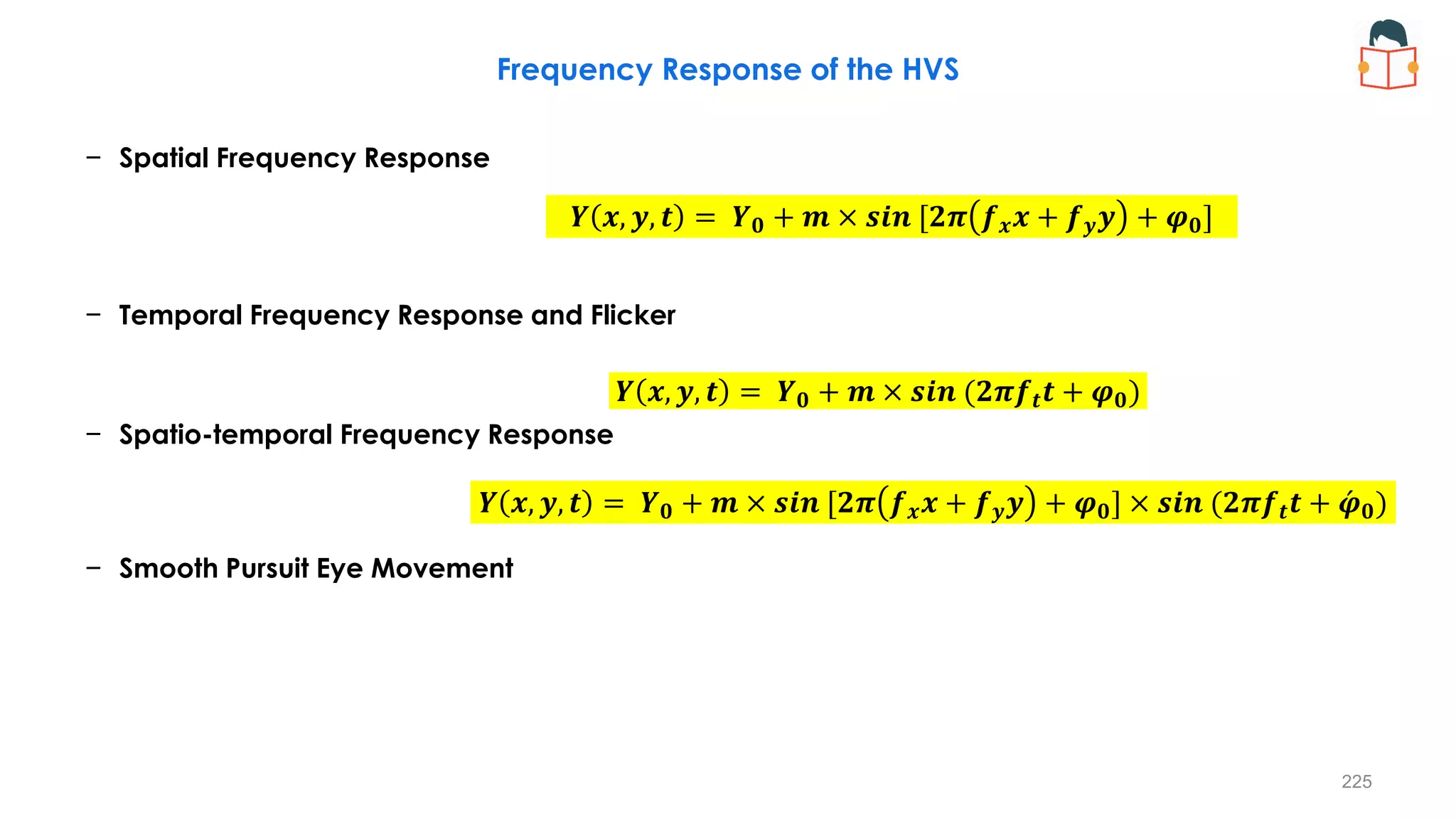 Frequency Response of the HVS
− Spatial Frequency Response
− Temporal Frequency Response and Flicker
− Spatio-temporal Frequency Response
− Smooth Pursuit Eye Movement
𝒀 𝒙, 𝒚, 𝒕 = 𝒀𝟎 + 𝒎 × 𝒔𝒊𝒏 [𝟐𝝅 𝒇𝒙𝒙 + 𝒇𝒚𝒚 + 𝝋𝟎] × 𝒔𝒊𝒏 (𝟐𝝅𝒇𝒕𝒕 + ƴ
𝝋𝟎)
𝒀 𝒙, 𝒚, 𝒕 = 𝒀𝟎 + 𝒎 × 𝒔𝒊𝒏 (𝟐𝝅𝒇𝒕𝒕 + 𝝋𝟎)
𝒀 𝒙, 𝒚, 𝒕 = 𝒀𝟎 + 𝒎 × 𝒔𝒊𝒏 [𝟐𝝅 𝒇𝒙𝒙 + 𝒇𝒚𝒚 + 𝝋𝟎]
225
 