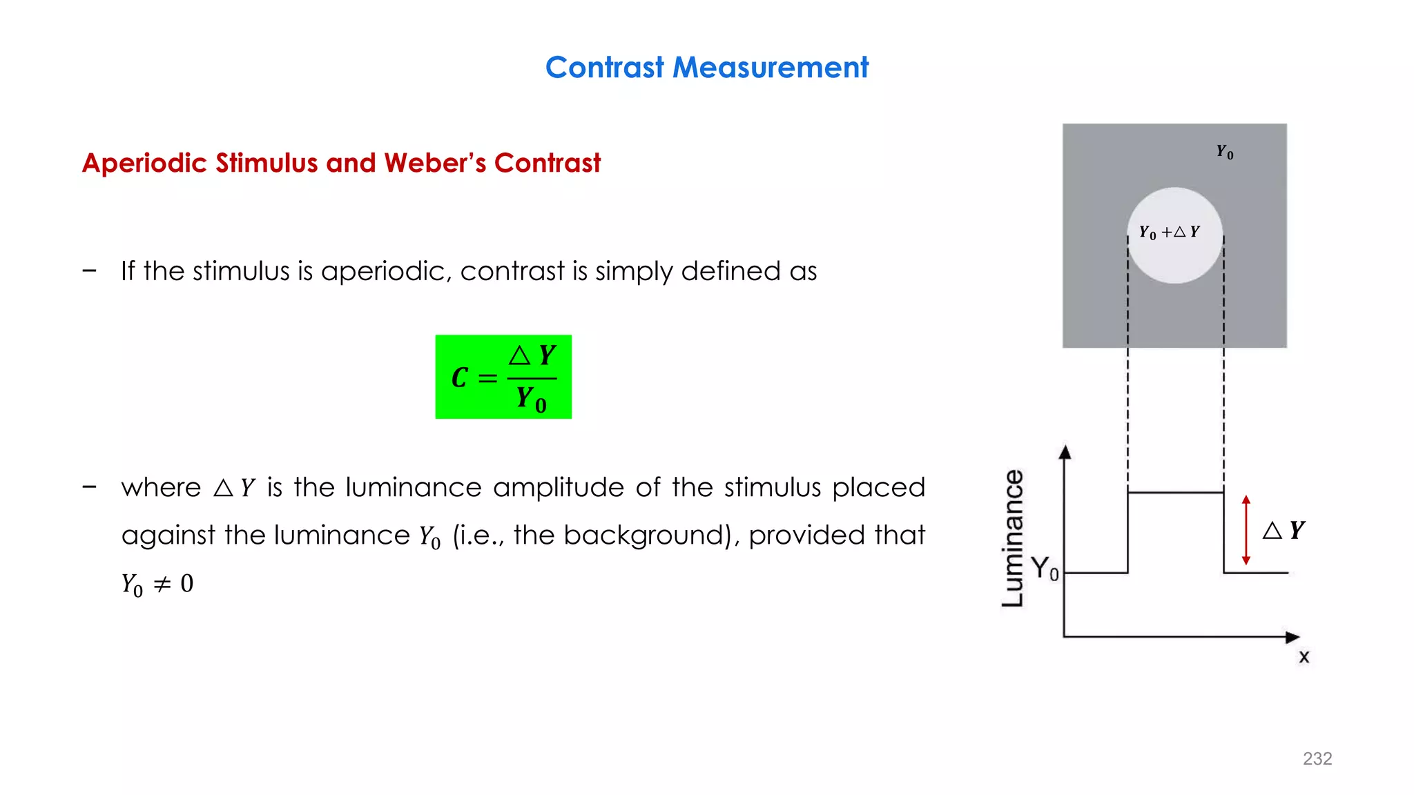 Contrast Measurement
Aperiodic Stimulus and Weber’s Contrast
− If the stimulus is aperiodic, contrast is simply defined as
− where △ 𝑌 is the luminance amplitude of the stimulus placed
against the luminance 𝑌0 (i.e., the background), provided that
𝑌0 ≠ 0
𝑪 =
△ 𝒀
𝒀𝟎
△ 𝒀
𝒀𝟎
𝒀𝟎 +△ 𝒀
232
 