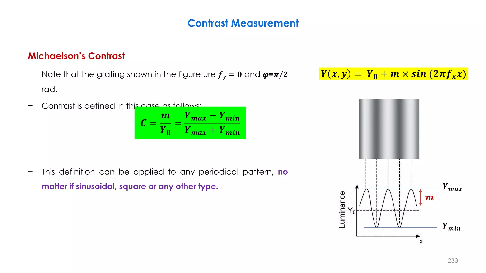 Contrast Measurement
Michaelson’s Contrast
− Note that the grating shown in the figure ure 𝒇𝒚 = 𝟎 and 𝝋=𝝅/𝟐
rad.
− Contrast is defined in this case as follows:
− This definition can be applied to any periodical pattern, no
matter if sinusoidal, square or any other type.
𝑪 =
𝒎
𝒀𝟎
=
𝒀𝒎𝒂𝒙 − 𝒀𝒎𝒊𝒏
𝒀𝒎𝒂𝒙 + 𝒀𝒎𝒊𝒏
𝒀 𝒙, 𝒚 = 𝒀𝟎 + 𝒎 × 𝒔𝒊𝒏 (𝟐𝝅𝒇𝒙𝒙)
𝒀𝒎𝒊𝒏
𝒀𝒎𝒂𝒙
𝒎
233
 