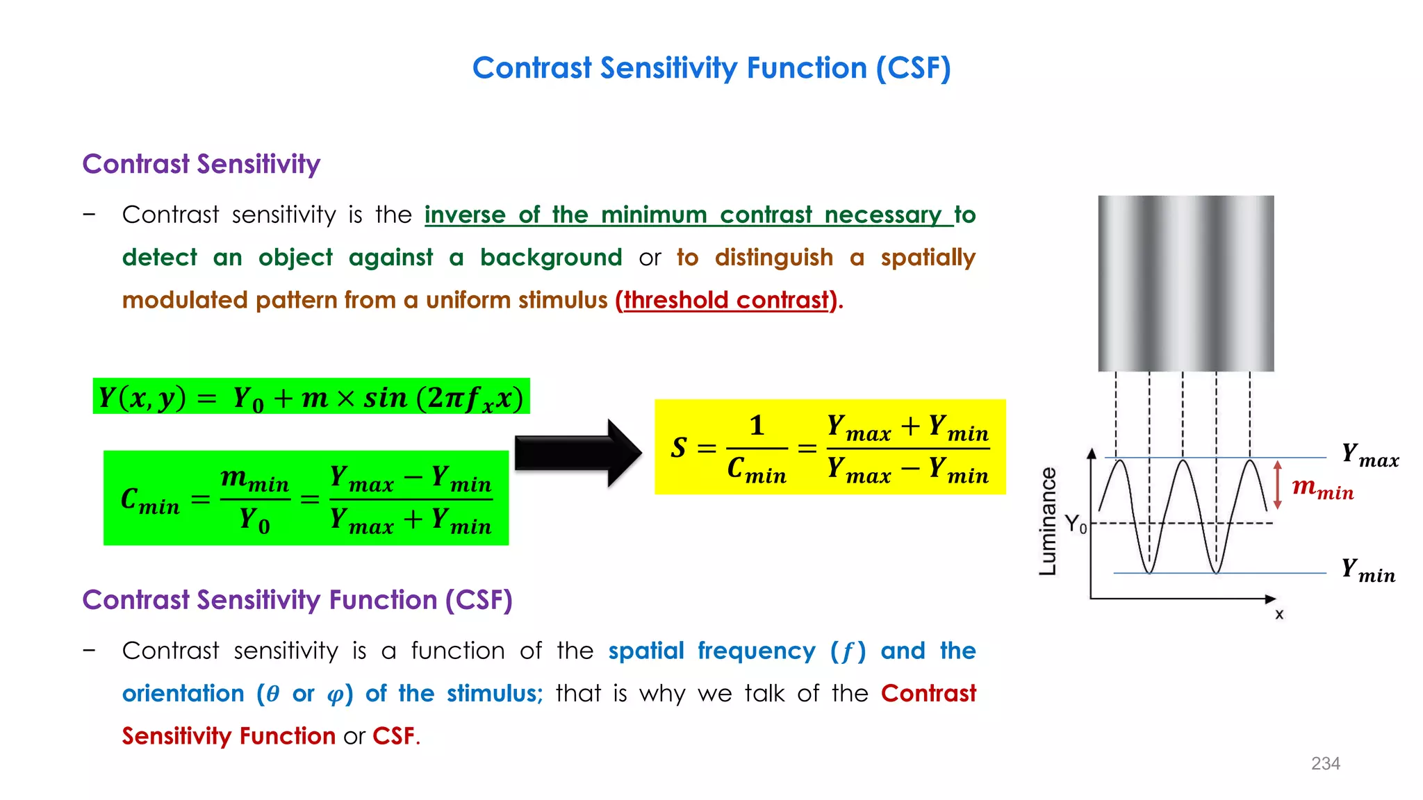 Contrast Sensitivity Function (CSF)
Contrast Sensitivity
− Contrast sensitivity is the inverse of the minimum contrast necessary to
detect an object against a background or to distinguish a spatially
modulated pattern from a uniform stimulus (threshold contrast).
Contrast Sensitivity Function (CSF)
− Contrast sensitivity is a function of the spatial frequency (𝒇) and the
orientation (𝜽 or 𝝋) of the stimulus; that is why we talk of the Contrast
Sensitivity Function or CSF.
𝑪𝒎𝒊𝒏 =
𝒎𝒎𝒊𝒏
𝒀𝟎
=
𝒀𝒎𝒂𝒙 − 𝒀𝒎𝒊𝒏
𝒀𝒎𝒂𝒙 + 𝒀𝒎𝒊𝒏
𝑺 =
𝟏
𝑪𝒎𝒊𝒏
=
𝒀𝒎𝒂𝒙 + 𝒀𝒎𝒊𝒏
𝒀𝒎𝒂𝒙 − 𝒀𝒎𝒊𝒏
𝒀 𝒙, 𝒚 = 𝒀𝟎 + 𝒎 × 𝒔𝒊𝒏 (𝟐𝝅𝒇𝒙𝒙)
𝒀𝒎𝒊𝒏
𝒀𝒎𝒂𝒙
𝒎𝒎𝒊𝒏
234
 