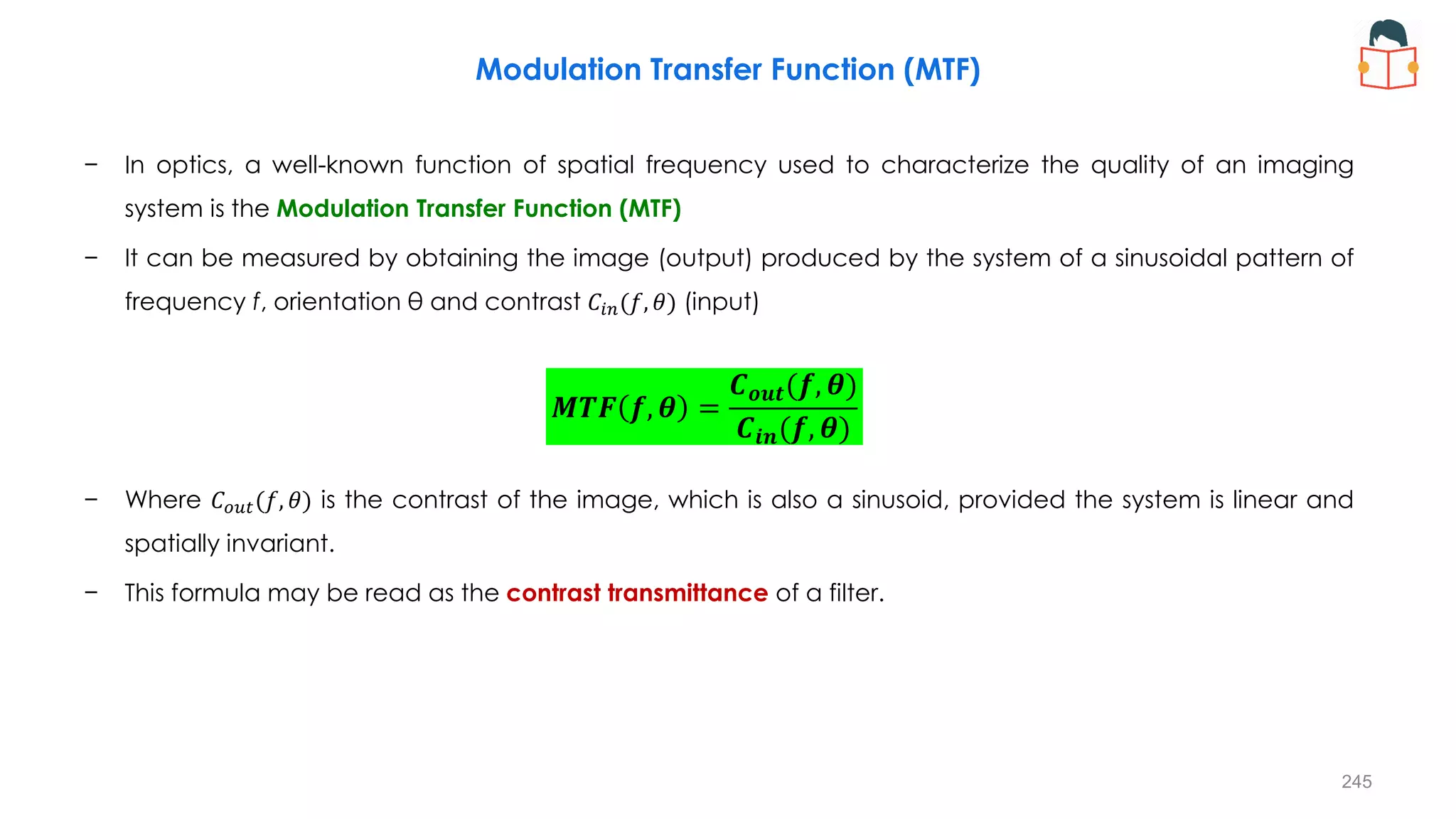Modulation Transfer Function (MTF)
− In optics, a well-known function of spatial frequency used to characterize the quality of an imaging
system is the Modulation Transfer Function (MTF)
− It can be measured by obtaining the image (output) produced by the system of a sinusoidal pattern of
frequency f, orientation θ and contrast 𝐶𝑖𝑛(𝑓, 𝜃) (input)
− Where 𝐶𝑜𝑢𝑡(𝑓, 𝜃) is the contrast of the image, which is also a sinusoid, provided the system is linear and
spatially invariant.
− This formula may be read as the contrast transmittance of a filter.
𝑴𝑻𝑭 𝒇, 𝜽 =
𝑪𝒐𝒖𝒕(𝒇, 𝜽)
𝑪𝒊𝒏(𝒇, 𝜽)
245
 