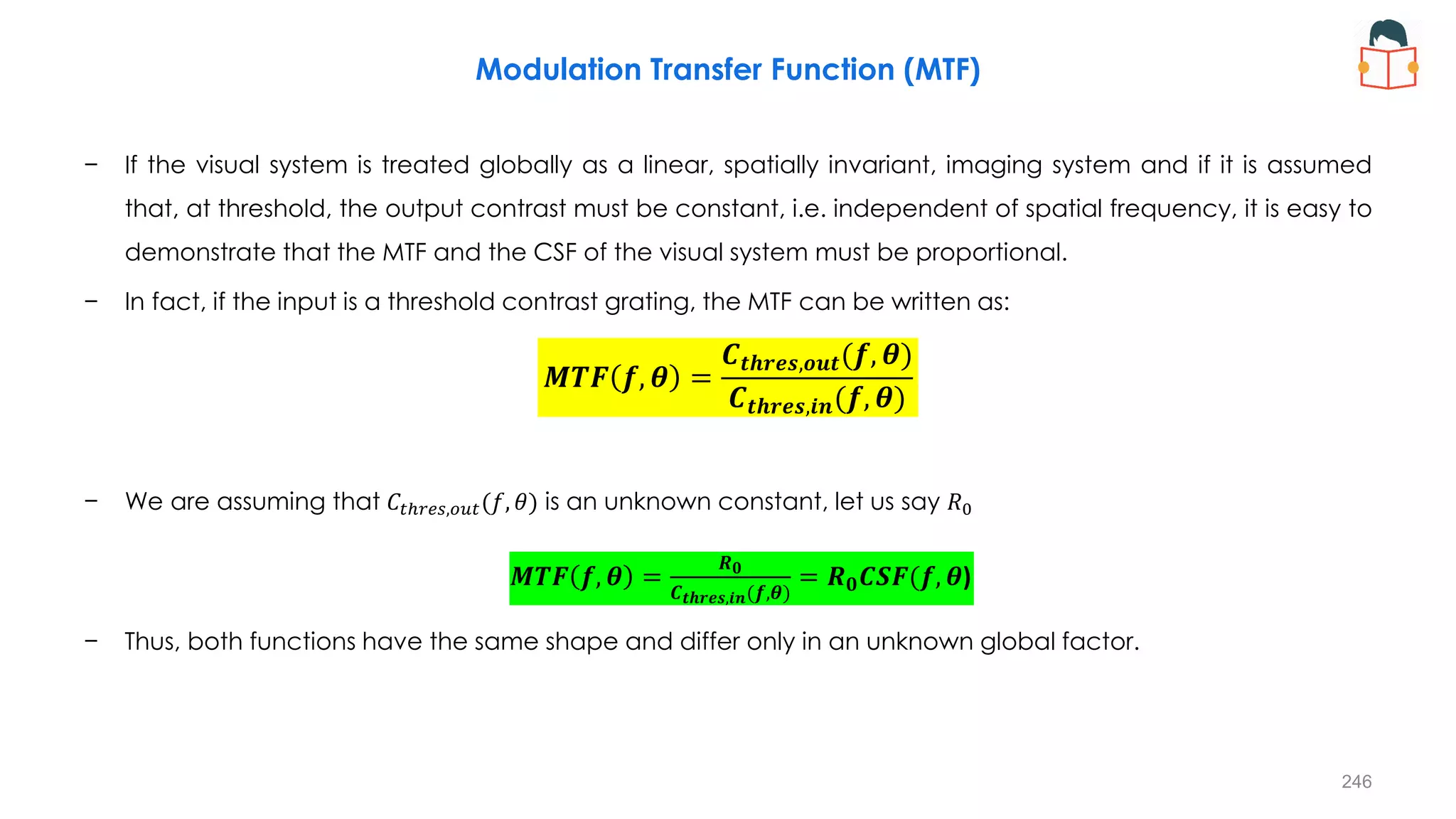Modulation Transfer Function (MTF)
− If the visual system is treated globally as a linear, spatially invariant, imaging system and if it is assumed
that, at threshold, the output contrast must be constant, i.e. independent of spatial frequency, it is easy to
demonstrate that the MTF and the CSF of the visual system must be proportional.
− In fact, if the input is a threshold contrast grating, the MTF can be written as:
− We are assuming that 𝐶𝑡ℎ𝑟𝑒𝑠,𝑜𝑢𝑡(𝑓, 𝜃) is an unknown constant, let us say 𝑅0
− Thus, both functions have the same shape and differ only in an unknown global factor.
𝑴𝑻𝑭 𝒇, 𝜽 =
𝑪𝒕𝒉𝒓𝒆𝒔,𝒐𝒖𝒕(𝒇, 𝜽)
𝑪𝒕𝒉𝒓𝒆𝒔,𝒊𝒏(𝒇, 𝜽)
𝑴𝑻𝑭 𝒇, 𝜽 =
𝑹𝟎
𝑪𝒕𝒉𝒓𝒆𝒔,𝒊𝒏(𝒇,𝜽)
= 𝑹𝟎𝑪𝑺𝑭(𝒇, 𝜽)
246
 