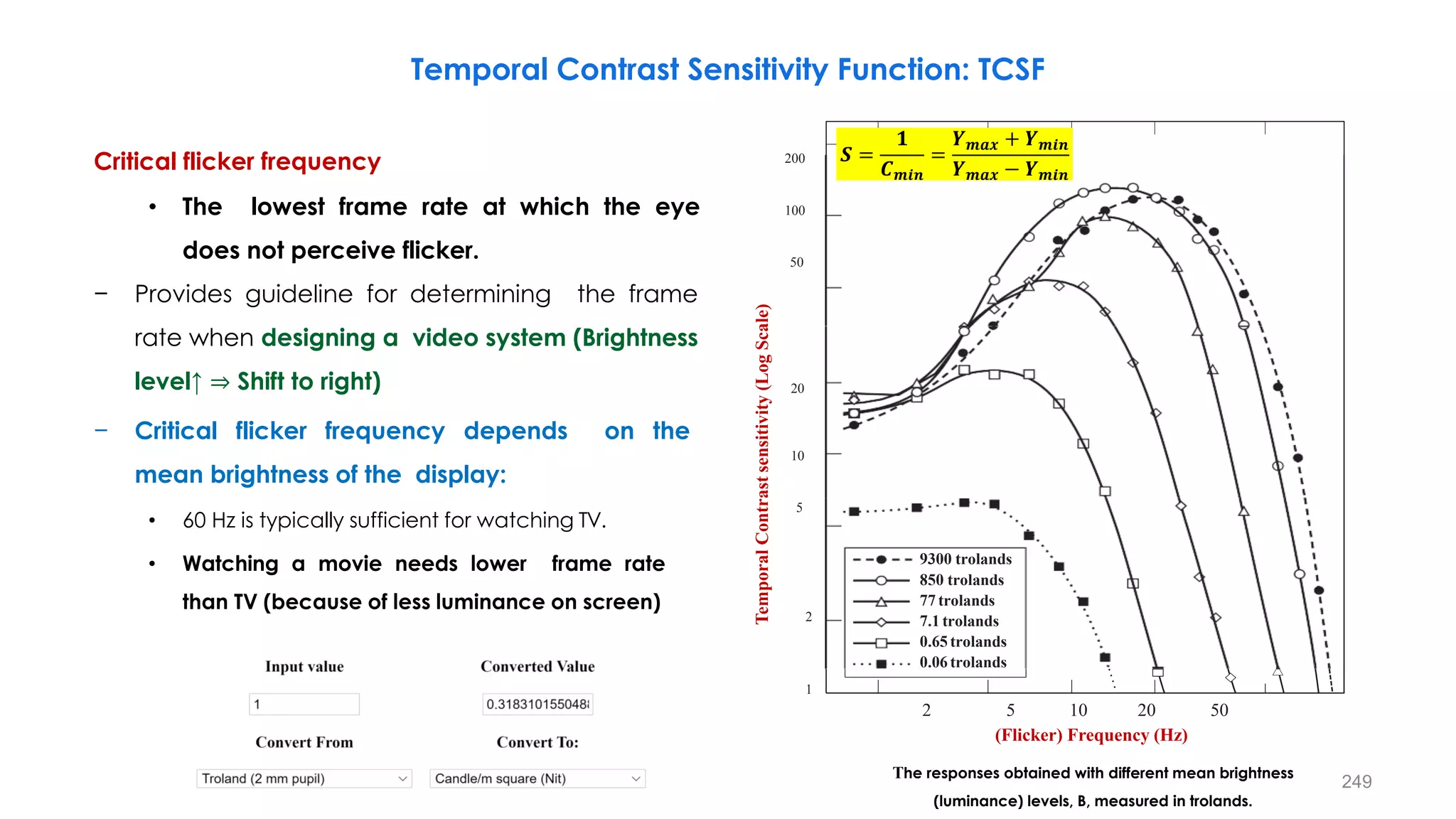 The responses obtained with different mean brightness
(luminance) levels, B, measured in trolands.
Critical flicker frequency
• The lowest frame rate at which the eye
does not perceive flicker.
− Provides guideline for determining the frame
rate when designing a video system (Brightness
level↑ ⇒ Shift to right)
− Critical flicker frequency depends on the
mean brightness of the display:
• 60 Hz is typically sufficient for watching TV.
• Watching a movie needs lower frame rate
than TV (because of less luminance on screen)
Temporal Contrast Sensitivity Function: TCSF
200
100
50
Temporal
Contrast
sensitivity
(Log
Scale)
20
10
5
2
1
9300 trolands
850 trolands
77 trolands
7.1 trolands
0.65 trolands
0.06 trolands
(Flicker) Frequency (Hz)
2 5 10 20 50
𝑺 =
𝟏
𝑪𝒎𝒊𝒏
=
𝒀𝒎𝒂𝒙 + 𝒀𝒎𝒊𝒏
𝒀𝒎𝒂𝒙 − 𝒀𝒎𝒊𝒏
249
 