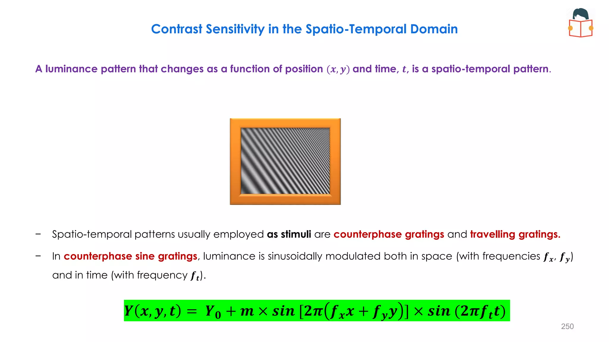 𝒀 𝒙, 𝒚, 𝒕 = 𝒀𝟎 + 𝒎 × 𝒔𝒊𝒏 [𝟐𝝅 𝒇𝒙𝒙 + 𝒇𝒚𝒚 ] × 𝒔𝒊𝒏 (𝟐𝝅𝒇𝒕𝒕)
Contrast Sensitivity in the Spatio-Temporal Domain
A luminance pattern that changes as a function of position (𝒙, 𝒚) and time, 𝒕, is a spatio-temporal pattern.
− Spatio-temporal patterns usually employed as stimuli are counterphase gratings and travelling gratings.
− In counterphase sine gratings, luminance is sinusoidally modulated both in space (with frequencies 𝒇𝒙, 𝒇𝒚)
and in time (with frequency 𝒇𝒕).
250
 