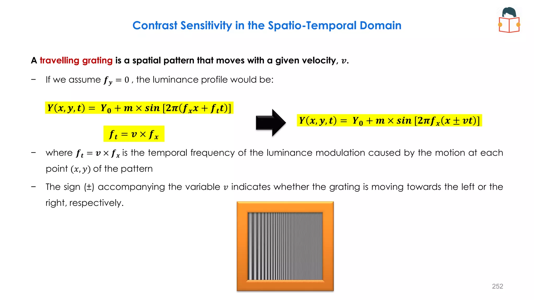 Contrast Sensitivity in the Spatio-Temporal Domain
A travelling grating is a spatial pattern that moves with a given velocity, 𝒗.
− If we assume 𝒇𝒚 = 0 , the luminance profile would be:
− where 𝒇𝒕 = 𝒗 × 𝒇𝒙 is the temporal frequency of the luminance modulation caused by the motion at each
point (𝑥, 𝑦) of the pattern
− The sign (±) accompanying the variable 𝑣 indicates whether the grating is moving towards the left or the
right, respectively.
𝒀 𝒙, 𝒚, 𝒕 = 𝒀𝟎 + 𝒎 × 𝒔𝒊𝒏 [𝟐𝝅 𝒇𝒙𝒙 + 𝒇𝒕𝒕 ]
𝒀 𝒙, 𝒚, 𝒕 = 𝒀𝟎 + 𝒎 × 𝒔𝒊𝒏 [𝟐𝝅𝒇𝒙 𝒙 ± 𝒗𝒕 ]
𝒇𝒕 = 𝒗 × 𝒇𝒙
252
 