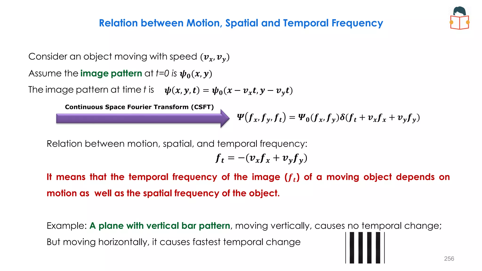 Relation between Motion, Spatial and Temporal Frequency
Consider an object moving with speed (𝒗𝒙, 𝒗𝒚)
Assume the image pattern at t=0 is 𝝍𝟎(𝒙, 𝒚)
The image pattern at time t is
Relation between motion, spatial, and temporal frequency:
It means that the temporal frequency of the image (𝒇𝒕) of a moving object depends on
motion as well as the spatial frequency of the object.
Example: A plane with vertical bar pattern, moving vertically, causes no temporal change;
But moving horizontally, it causes fastest temporal change
𝝍 𝒙, 𝒚, 𝒕 = 𝝍𝟎(𝒙 − 𝒗𝒙𝒕, 𝒚 − 𝒗𝒚𝒕)
𝜳 𝒇𝒙, 𝒇𝒚, 𝒇𝒕 = 𝜳𝟎(𝒇𝒙, 𝒇𝒚)𝜹(𝒇𝒕 + 𝒗𝒙𝒇𝒙 + 𝒗𝒚𝒇𝒚)
𝒇𝒕 = −(𝒗𝒙𝒇𝒙 + 𝒗𝒚𝒇𝒚)
Continuous Space Fourier Transform (CSFT)
256
 