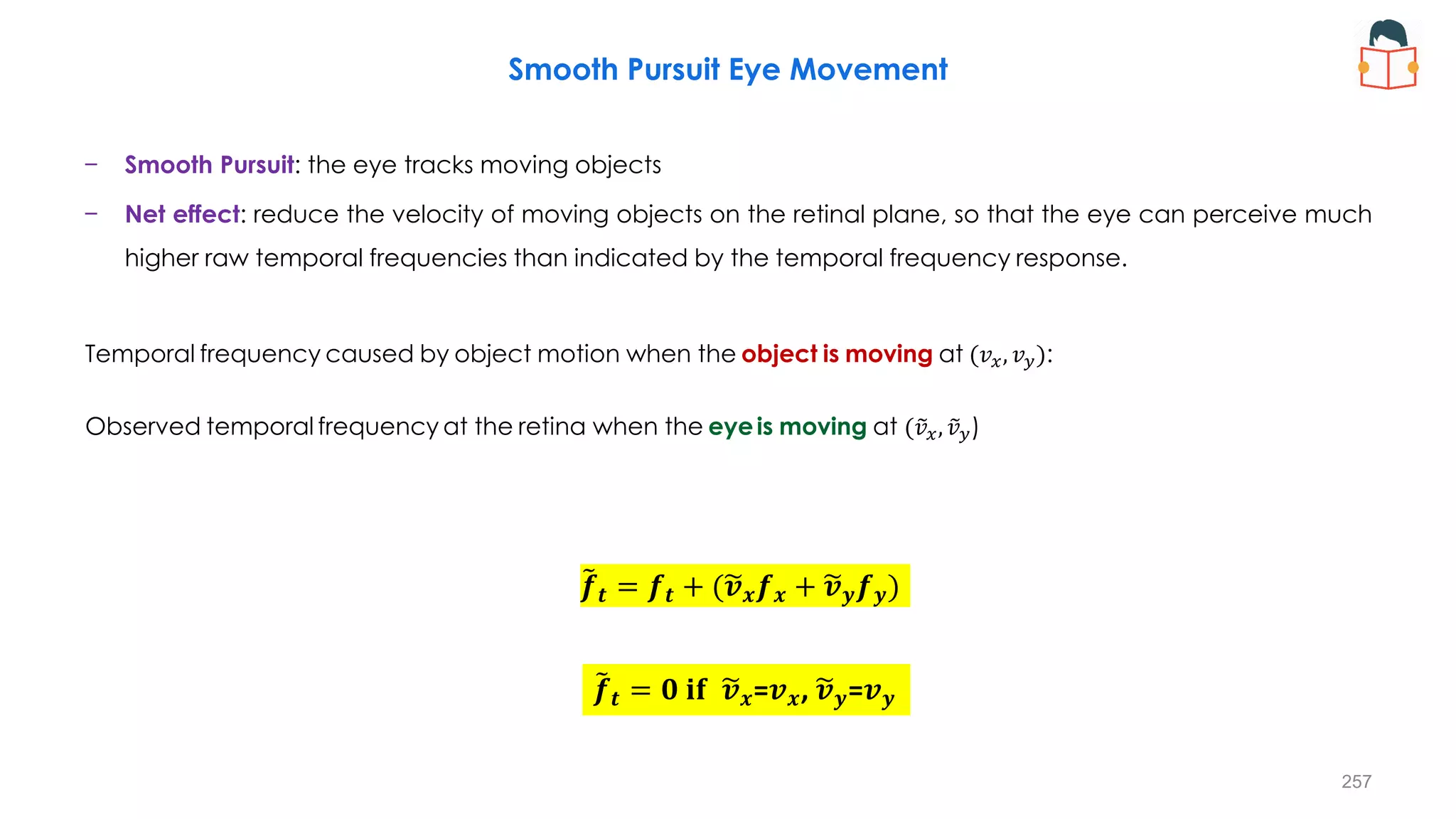 Smooth Pursuit Eye Movement
− Smooth Pursuit: the eye tracks moving objects
− Net effect: reduce the velocity of moving objects on the retinal plane, so that the eye can perceive much
higher raw temporal frequencies than indicated by the temporal frequency response.
Temporal frequency caused by object motion when the object is moving at (𝑣𝑥, 𝑣𝑦):
Observed temporal frequency at the retina when the eyeis moving at (෤
𝑣𝑥, ෤
𝑣𝑦)
෨
𝒇𝒕 = 𝒇𝒕 + (෥
𝒗𝒙𝒇𝒙 + ෥
𝒗𝒚𝒇𝒚)
෨
𝒇𝒕 = 𝟎 𝐢𝐟 ෥
𝒗𝒙=𝒗𝒙, ෥
𝒗𝒚=𝒗𝒚
257
 