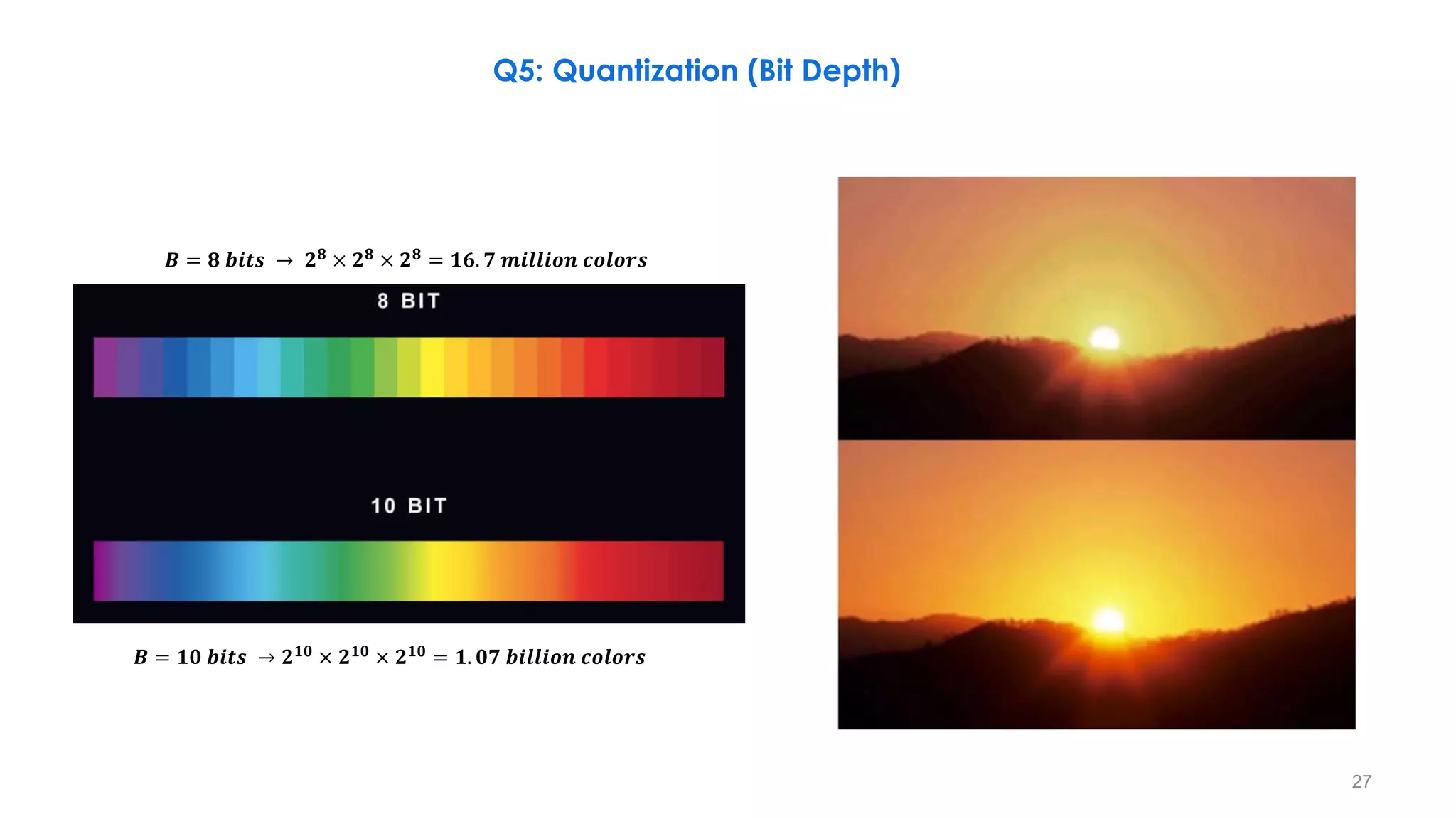 Q5: Quantization (Bit Depth)
𝑩 = 𝟖 𝒃𝒊𝒕𝒔 → 𝟐𝟖
× 𝟐𝟖
× 𝟐𝟖
= 𝟏𝟔. 𝟕 𝒎𝒊𝒍𝒍𝒊𝒐𝒏 𝒄𝒐𝒍𝒐𝒓𝒔
𝑩 = 𝟏𝟎 𝒃𝒊𝒕𝒔 → 𝟐𝟏𝟎
× 𝟐𝟏𝟎
× 𝟐𝟏𝟎
= 𝟏. 𝟎𝟕 𝒃𝒊𝒍𝒍𝒊𝒐𝒏 𝒄𝒐𝒍𝒐𝒓𝒔
27
 