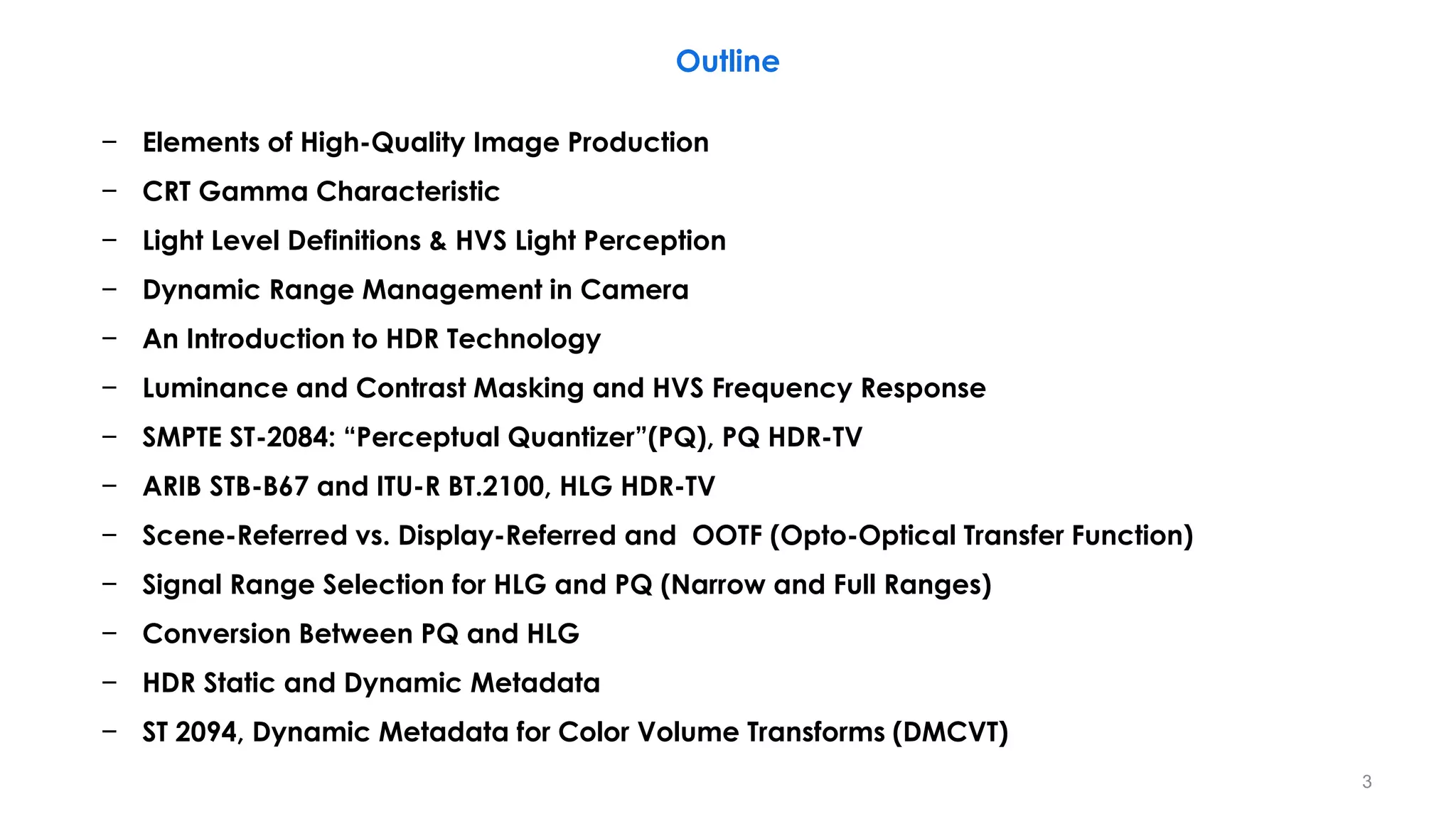 − Elements of High-Quality Image Production
− CRT Gamma Characteristic
− Light Level Definitions & HVS Light Perception
− Dynamic Range Management in Camera
− An Introduction to HDR Technology
− Luminance and Contrast Masking and HVS Frequency Response
− SMPTE ST-2084: “Perceptual Quantizer”(PQ), PQ HDR-TV
− ARIB STB-B67 and ITU-R BT.2100, HLG HDR-TV
− Scene-Referred vs. Display-Referred and OOTF (Opto-Optical Transfer Function)
− Signal Range Selection for HLG and PQ (Narrow and Full Ranges)
− Conversion Between PQ and HLG
− HDR Static and Dynamic Metadata
− ST 2094, Dynamic Metadata for Color Volume Transforms (DMCVT)
Outline
3
 