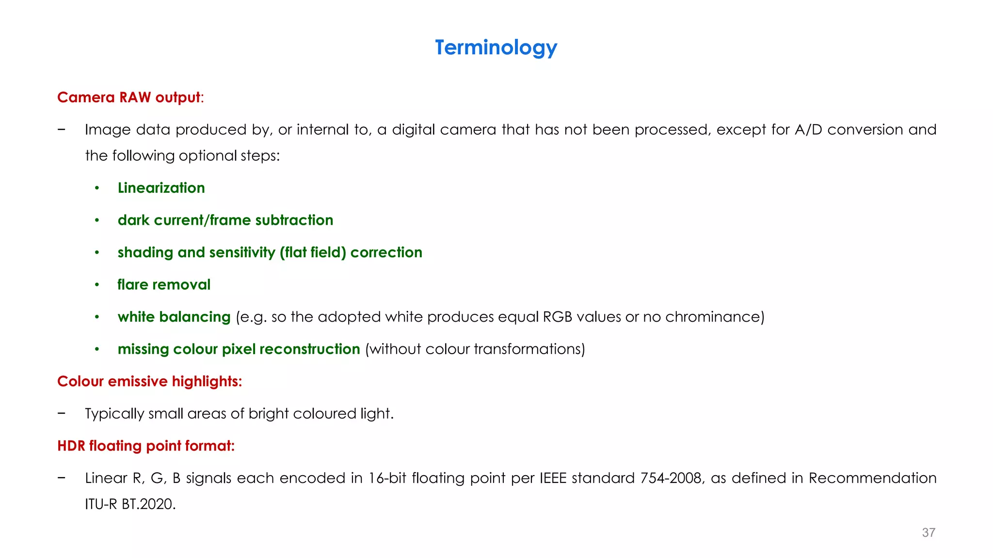 Terminology
Camera RAW output:
− Image data produced by, or internal to, a digital camera that has not been processed, except for A/D conversion and
the following optional steps:
• Linearization
• dark current/frame subtraction
• shading and sensitivity (flat field) correction
• flare removal
• white balancing (e.g. so the adopted white produces equal RGB values or no chrominance)
• missing colour pixel reconstruction (without colour transformations)
Colour emissive highlights:
− Typically small areas of bright coloured light.
HDR floating point format:
− Linear R, G, B signals each encoded in 16-bit floating point per IEEE standard 754-2008, as defined in Recommendation
ITU-R BT.2020.
37
 