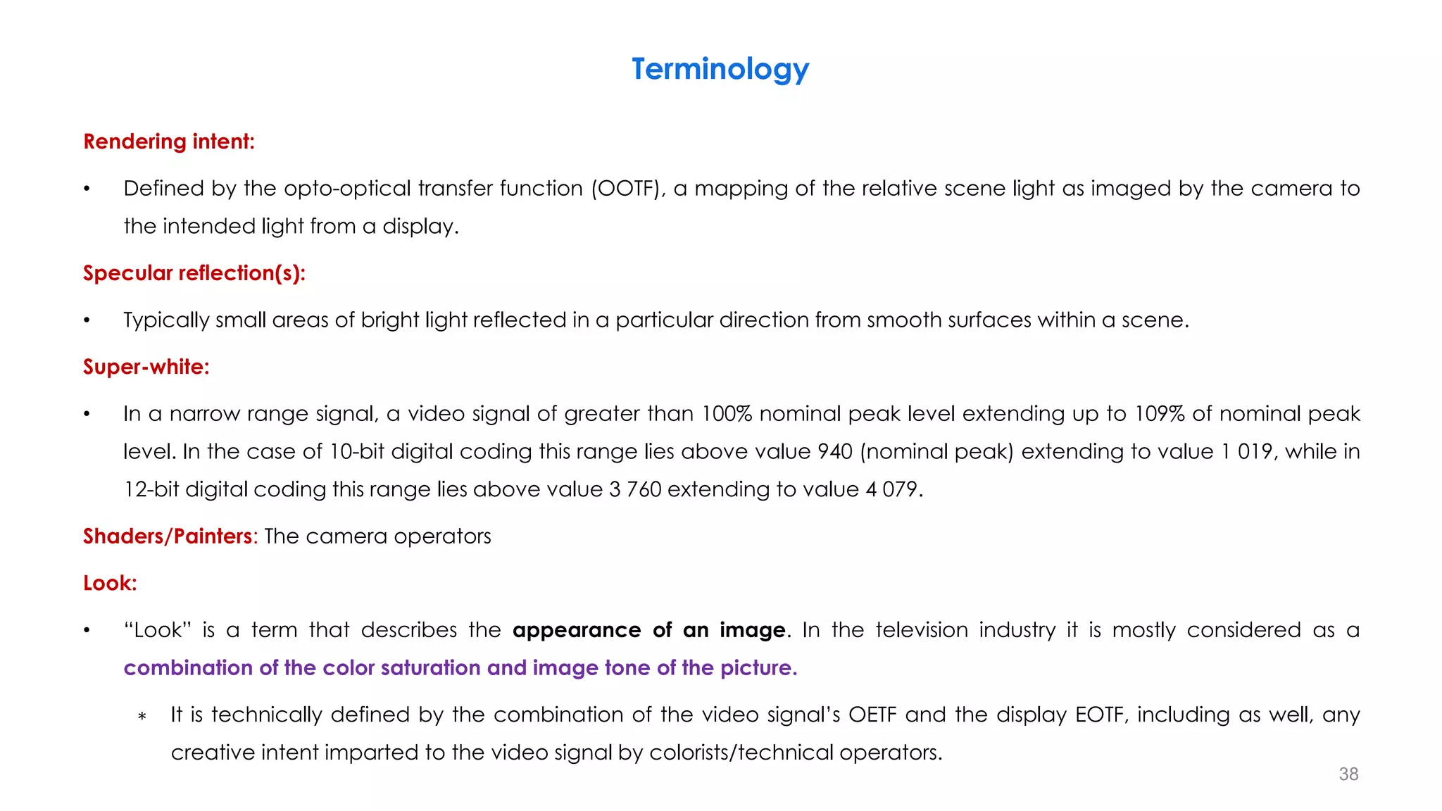 Terminology
Rendering intent:
• Defined by the opto-optical transfer function (OOTF), a mapping of the relative scene light as imaged by the camera to
the intended light from a display.
Specular reflection(s):
• Typically small areas of bright light reflected in a particular direction from smooth surfaces within a scene.
Super-white:
• In a narrow range signal, a video signal of greater than 100% nominal peak level extending up to 109% of nominal peak
level. In the case of 10-bit digital coding this range lies above value 940 (nominal peak) extending to value 1 019, while in
12-bit digital coding this range lies above value 3 760 extending to value 4 079.
Shaders/Painters: The camera operators
Look:
• “Look” is a term that describes the appearance of an image. In the television industry it is mostly considered as a
combination of the color saturation and image tone of the picture.
∗ It is technically defined by the combination of the video signal’s OETF and the display EOTF, including as well, any
creative intent imparted to the video signal by colorists/technical operators.
38
 