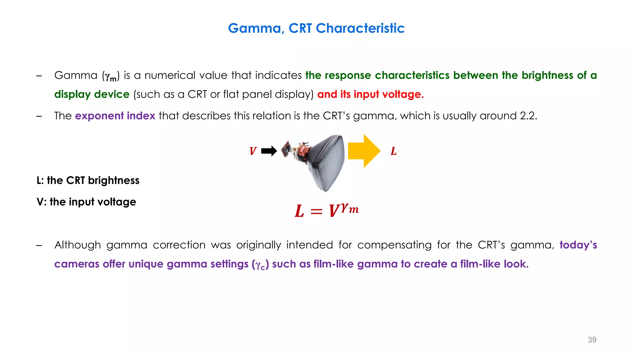 – Gamma (γm) is a numerical value that indicates the response characteristics between the brightness of a
display device (such as a CRT or flat panel display) and its input voltage.
– The exponent index that describes this relation is the CRT’s gamma, which is usually around 2.2.
L: the CRT brightness
V: the input voltage
– Although gamma correction was originally intended for compensating for the CRT’s gamma, today’s
cameras offer unique gamma settings (γc) such as film-like gamma to create a film-like look.
Gamma, CRT Characteristic
39
𝑳 = 𝑽𝜸𝒎
𝑽 𝑳
 