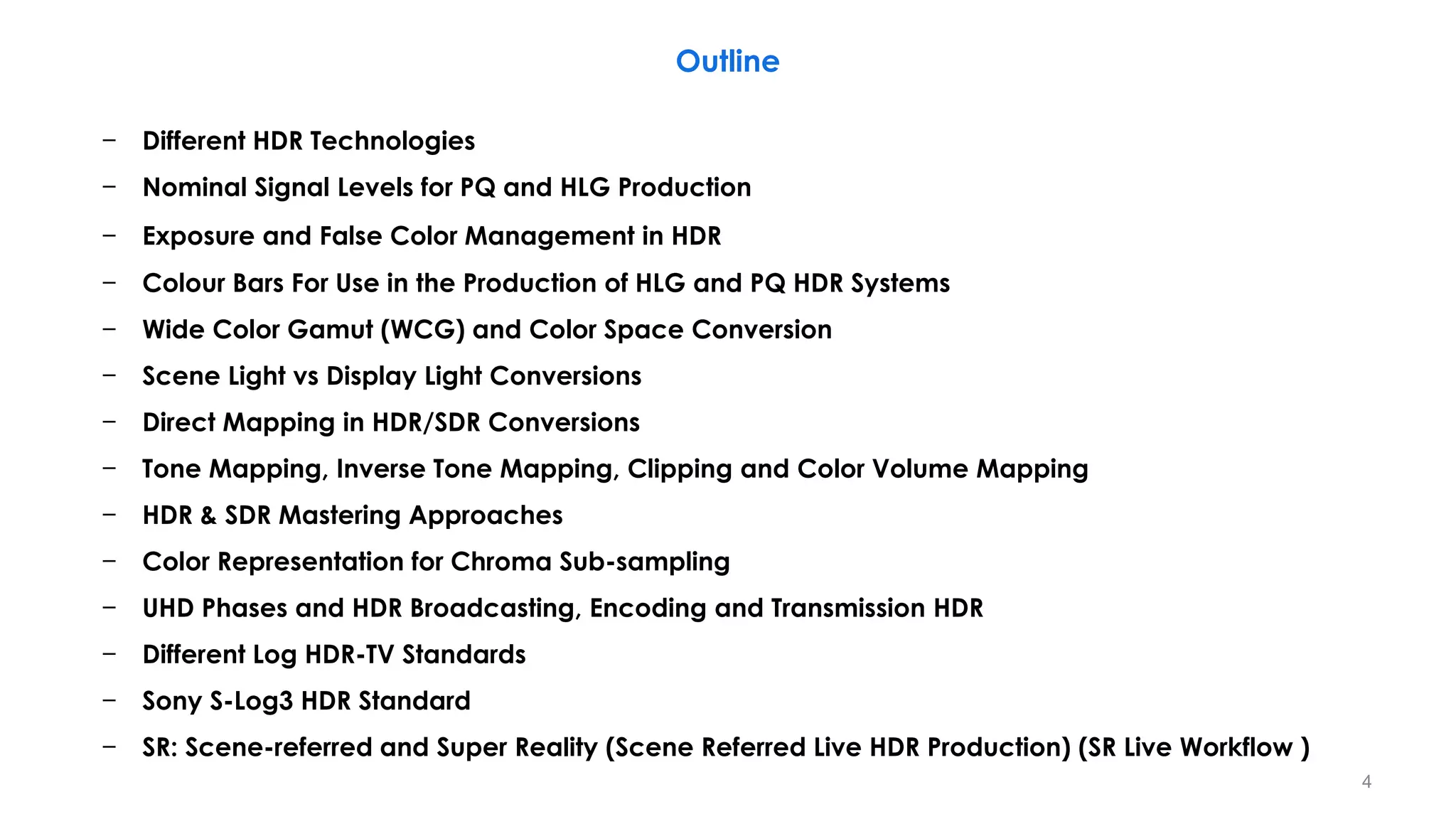 − Different HDR Technologies
− Nominal Signal Levels for PQ and HLG Production
− Exposure and False Color Management in HDR
− Colour Bars For Use in the Production of HLG and PQ HDR Systems
− Wide Color Gamut (WCG) and Color Space Conversion
− Scene Light vs Display Light Conversions
− Direct Mapping in HDR/SDR Conversions
− Tone Mapping, Inverse Tone Mapping, Clipping and Color Volume Mapping
− HDR & SDR Mastering Approaches
− Color Representation for Chroma Sub-sampling
− UHD Phases and HDR Broadcasting, Encoding and Transmission HDR
− Different Log HDR-TV Standards
− Sony S-Log3 HDR Standard
− SR: Scene-referred and Super Reality (Scene Referred Live HDR Production) (SR Live Workflow )
Outline
4
 